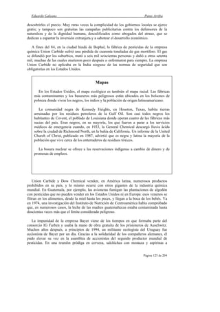 Eduardo Galeano Patas Arriba
Página 125 de 204
descubrirles el precio. Muy raras veces la complicidad de los gobiernos locales se ejerce
gratis; y tampoco son gratuitas las campañas publicitarias contra los defensores de la
naturaleza y de la dignidad humana, descalificados como abogados del atraso, que se
dedican a espantar la inversión extranjera y a sabotear el desarrollo económico.
A fines del 84, en la ciudad hindú de Bophal, la fábrica de pesticidas de la empresa
química Union Carbide sufrió una pérdida de cuarenta toneladas de gas mortífero. El gas
se difundió por los suburbios, mató a seis mil seiscientas personas y dañó a otras setenta
mil, muchas de las cuales murieron poco después o enfermaron para siempre. La empresa
Union Carbide no aplicaba en la India ninguna de las normas de seguridad que son
obligatorias en los Estados Unidos.
Union Carbide y Dow Chemical venden, en América latina, numerosos productos
prohibidos en su país, y lo mismo ocurre con otros gigantes de la industria química
mundial. En Guatemala, por ejemplo, las avionetas fumigan las plantaciones de algodón
con pesticidas que no pueden vender en los Estados Unidos ni en Europa: esos venenos se
filtran en los alimentos, desde la miel hasta los peces, y llegan a la boca de los bebés. Ya
en 1974, una investigación del Instituto de Nutrición de Centroamérica había comprobado
que, en numerosos casos, la leche de las madres guatemaltecas estaba contaminada hasta
doscientas veces más que el límite considerado peligroso.
La impunidad de la empresa Bayer viene de los tiempos en que formaba parte del
consorcio IG Farben y usaba la mano de obra gratuita de los prisioneros de Auschwitz.
Muchos años después, a principios de 1994, un militante ecologista del Uruguay fue
accionista de Bayer por un día. Gracias a la solidaridad de los compañeros alemanes, él
pudo elevar su voz en la asamblea de accionistas del segundo productor mundial de
pesticidas. En una reunión pródiga en cerveza, salchichas con mostaza y aspirinas a
Mapas
En los Estados Unidos, el mapa ecológico es también el mapa racial. Las fábricas
más contaminantes y los basureros más peligrosos están ubicados en los bolsones de
pobreza donde viven los negros, los indios y la población de origen latinoamericano.
La comunidad negra de Kennedy Heights, en Houston, Texas, habita tierras
arruinadas por los residuos petroleros de la Gulf Oil. Son casi todos negros los
habitantes de Covent, el poblado de Louisiana donde operan cuatro de las fábricas más
sucias del país. Eran negros, en su mayoría, los que fueron a parar a los servicios
médicos de emergencia cuando, en 1933, la General Chemical descargó lluvia ácida
sobre la ciudad de Richmond North, en la bahía de California. Un informe de la United
Church of Christ, publicado en 1987, advirtió que es negra y latina la mayoría de la
población que vive cerca de los enterraderos de residuos tóxicos.
La basura nuclear se ofrece a las reservaciones indígenas a cambio de dinero y de
promesas de empleos.
 