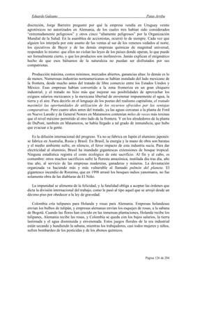 Eduardo Galeano Patas Arriba
Página 126 de 204
discreción, Jorge Barreiro preguntó por qué la empresa vendía en Uruguay veinte
agrotóxicos no autorizados en Alemania, de los cuales tres habían sido considerados
“extremadamente peligrosos” y otros cinco “altamente peligrosos” por la Organización
Mundial de la Salud. En la asamblea de accionistas, ocurrió lo de siempre. Cada vez que
alguien los interpela por este asunto de las ventas al sur de los venenos vedados al norte,
los ejecutivos de Bayer y de las demás empresas químicas de magnitud universal,
responden lo mismo: que ellos no violan las leyes de los países donde operan, lo que puede
ser formalmente cierto, y que los productos son inofensivos. Jamás explican el enigmático
hecho de que esos bálsamos de la naturaleza no puedan ser disfrutados por sus
compatriotas.
Producción máxima, costos mínimos, mercados abiertos, ganancias altas: lo demás es lo
de menos. Numerosas industrias norteamericanas se habían instalado del lado mexicano de
la frontera, desde mucho antes del tratado de libre comercio entre los Estados Unidos y
México. Esas empresas habían convertido a la zona fronteriza en un gran chiquero
industrial; y el tratado no hizo más que mejorar sus posibilidades de aprovechar los
exiguos salarios mexicanos y la mexicana libertad de envenenar impunemente el agua, la
tierra y el aire. Para decirlo en el lenguaje de los poetas del realismo capitalista, el tratado
maximizó las oportunidades de utilización de los recursos ofrecidos por las ventajas
comparativas. Pero cuatro años antes del tratado, ya las aguas cercanas a la planta de Ford
en Nuevo Laredo y de General Notors en Matamoros contenían miles de veces más toxinas
que el nivel máximo permitido al otro lado de la frontera. Y en los alrededores de la planta
de DuPont, también en Matamoros, se había llegado a tal grado de inmundicia, que hubo
que evacuar a la gente.
Es la difusión internacional del progreso. Ya no se fabrica en Japón el aluminio japonés:
se fabrica en Australia, Rusia y Brasil. En Brasil, la energía y la mano de obra son baratas
y el medio ambiente sufre, en silencio, el feroz impacto de esta industria sucia. Para dar
electricidad al aluminio, Brasil ha inundado gigantescas extensiones de bosque tropical.
Ninguna estadística registra el costo ecológico de este sacrificio. Al fin y al cabo, es
costumbre: otros muchos sacrificios sufre la floresta amazónica, mutilada día tras día, año
tras año, al servicio de las empresas madereras, ganaderas y mineras. La devastación
organizada va haciendo más y más vulnerable al llamado pulmón del planeta. El
gigantesco incendio de Roraima, que en 1998 arrasó los bosques indios yanomanis, no fue
solamente obra de las diabluras de El Niño.
La impunidad se alimenta de la felicidad, y la fatalidad obliga a aceptar las órdenes que
dicta la división internacional del trabajo, como le pasó al tipo aquel que se arrojó desde un
décimo piso por obedecer a la ley de gravedad.
Colombia cría tulipanes para Holanda y rosas para Alemania. Empresas holandesas
envían los bulbos de tulipán, y empresas alemanas envían los esquejes de rosas, a la sabana
de Bogotá. Cuando las flores han crecido en las inmensas plantaciones, Holanda recibe los
tulipanes, Alemania recibe las rosas, y Colombia se queda con los bajos salarios, la tierra
lastimada y el agua disminuida y envenenada. Estos juegos florales de la era industrial
están secando y hundiendo la sabana, mientras los trabajadores, casi todos mujeres y niños,
sufren bombardeo de los pesticidas y de los abonos químicos.
 