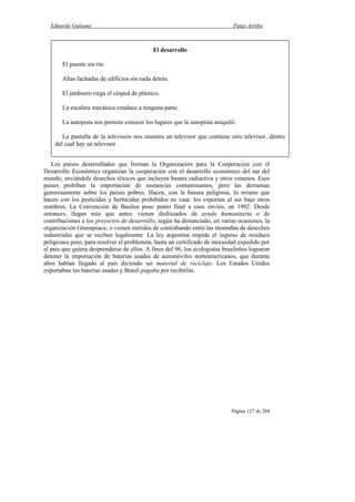 Eduardo Galeano Patas Arriba
Página 127 de 204
Los países desarrollados que forman la Organización para la Cooperación con el
Desarrollo Económico organizan la cooperación con el desarrollo económico del sur del
mundo, enviándole desechos tóxicos que incluyen basura radiactiva y otros venenos. Esos
países prohíben la importación de sustancias contaminantes, pero las derraman
generosamente sobre los países pobres. Hacen, con la basura peligrosa, lo mismo que
hacen con los pesticidas y herbicidas prohibidos en casa: los exportan al sur bajo otros
nombres. La Convención de Basilea puso punto final a esos envíos, en 1992. Desde
entonces, llegan más que antes: vienen disfrazados de ayuda humanitaria o de
contribuciones a los proyectos de desarrollo, según ha denunciado, en varias ocasiones, la
organización Greenpeace, o vienen metidos de contrabando entre las montañas de desechos
industriales que se reciben legalmente. La ley argentina impide el ingreso de residuos
peligrosos pero, para resolver el problemita, basta un certificado de inocuidad expedido por
el país que quiera desprenderse de ellos. A fines del 96, los ecologistas brasileños lograron
detener la importación de baterías usadas de automóviles norteamericanos, que durante
años habían llegado al país diciendo ser material de reciclaje. Los Estados Unidos
exportaban las baterías usadas y Brasil pagaba por recibirlas.
El desarrollo
El puente sin río.
Altas fachadas de edificios sin nada detrás.
El jardinero riega el césped de plástico.
La escalera mecánica conduce a ninguna parte.
La autopista nos permite conocer los lugares que la autopista aniquiló.
La pantalla de la televisión nos muestra un televisor que contiene otro televisor, dentro
del cual hay un televisor.
 