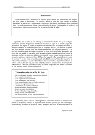 Eduardo Galeano Patas Arriba
Página 128 de 204
Expulsados por la ruina de sus tierras y la contaminación de los ríos y de los lagos,
veinticinco millones de personas deambulan buscando su lugar en el mundo. Según los
pronósticos más dignos de crédito, la degradación ambiental será, en los próximos años, la
principal causa de los éxodos de población en los países del sur. ¿Se salvarán los países
que mejor sonríen para las fotos, los felices protagonistas del milagro económico? ¿Los
que han logrado sentarse a la mesa, conquistar la meta, llegar a la Meca? Los países que
creen que han pegado el gran salto hacia la modernización, ya están pagando el precio de
la pirueta: en Taiwán, un tercio del arroz no se puede comer, porque está envenenado de
mercurio, arsénico o cadmio; en Corea del Sur, sólo se puede beber agua de la tercera parte
de los ríos. Ya no hay peces comestibles en la mitad de los ríos de China. En una carta, un
niño chileno retrató así a su país: «Salen barcos llenos de árboles y llegan barcos llenos de
autos». Chile es, hoy por hoy, una larga autopista, que a los costados tiene shopping malls,
tierras resecas y bosques industriales donde no cantan los pájaros: los árboles, soldaditos
en fila, marchan rumbo al mercado mundial.
El siglo veinte, artista cansado, termina pintando naturalezas muertas. El exterminio del
planeta ya no perdona a nadie. Ni siquiera al norte triunfal, que es el que más contribuye a
la catástrofe y, a la hora de la verdad, silba y mira para otro lado. Al paso que vamos, de
Vista del crepúsculo, al fin del siglo
Está envenenada la tierra que nos entierra o destierra.
Ya no hay aire, sino desaire.
Ya no hay lluvia, sino lluvia ácida.
Ya no hay parques, sino parkings.
Ya no hay sociedades, sino sociedades anónimas.
Empresas en lugar de naciones.
Consumidores en lugar de ciudadanos.
Aglomeraciones en lugar de ciudades.
No hay personas, sino públicos.
No hay realidades, sino publicidades.
No hay visiones, sino televisiones.
Para elogiar una flor, se dice: Parece de plástico.
La educación
En las cercanías de la Universidad de Stanford, pude conocer otra universidad, más chiquita,
que dicta cursos de obediencia. Los alumnos, perros de todas las razas, colores y tamaños,
aprenden a no ser perros. Cuando ladran, la profesora los castiga apretándoles el hocico con el
puño y pegando un doloroso tirón al collar de pinchos de acero. Cuando callan, la profesora les
recompensa el silencio con golosinas. Así se enseña el olvido de ladrar.
 