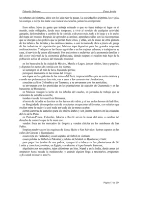 Eduardo Galeano Patas Arriba
Página 13 de 204
los rehenes del sistema, ellos son los que peor la pasan. La sociedad los exprime, los vigila,
los castiga, a veces los mata: casi nunca los escucha, jamás los comprende.
Esos niños, hijos de gente que trabaja salteado o que no tiene trabajo ni lugar en el
mundo, están obligados, desde muy temprano, a vivir al servicio de cualquier actividad
ganapán, deslomándose a cambio de la comida, o de poco más, todo a lo largo y a lo ancho
del mapa del mundo. Después de aprender a caminar, aprenden cuáles son las recompensas
que se otorgan a los pobres que se portan bien: ellos, y ellas, son la mano de obra gratuita
de los talleres, las tiendas y las cantinas caseras, o son la mano de obra a precio de ganga
de las industrias de exportación que fabrican ropa deportiva para las grandes empresas
multinacionales. Trabajan en las faenas agrícolas o en los trajines urbanos, o trabajan en su
casa, al servicio de quien allá mande. Son esclavitos o esclavitas de la economía familiar o
del sector informal de la economía globalizada, donde ocupan el escalón más bajo de la
población activa al servicio del mercado mundial:
en los basurales de la ciudad de México, Manila o Lagos, juntan vidrios, latas y papeles,
y disputan los restos de comida con los buitres;
se sumergen en el mar de Java, buscando perlas;
persiguen diamantes en las minas del Congo;
son topos en las galerías de las minas del Perú, imprescindibles por su corta estatura y
cuando sus pulmones no dan más, van a parar a los cementerios clandestinos;
cosechan café en Colombia y en Tanzania, y se envenenan con los pesticidas;
se envenenan con los pesticidas en las plantaciones de algodón de Guatemala y en las
bananeras de Honduras;
en Malasia recogen la leche de los árboles del caucho, en jornadas de trabajo que se
extienden de estrella a estrella;
tienden vías de ferrocarril en Birmania;
al norte de la India se derriten en los hornos de vidrio, y al sur en los hornos de ladrillos;
en Bangladesh, desempeñan más de trescientas ocupaciones diferentes, con salarios que
oscilan entre la nada y la casi nada por cada día de nunca acabar;
corren carreras de camellos para los emires árabes y son jinetes pastores en las estancias
del río de la Plata;
en Port-au-Prince, Colombo, Jakarta o Recife sirven la mesa del amo, a cambio del
derecho de comer lo que de la mesa cae;
venden fruta en los mercados de Bogotá y venden chicles en los autobuses de San
Pablo;
limpian parabrisas en las esquinas de Lima, Quito o San Salvador; lustran zapatos en las
calles de Caracas o Guanajuato;
cosen ropa en Tailandia y cosen zapatos de fútbol en vietnam;
cosen pelotas de fútbol en Pakistán y pelotas de béisbol en Honduras y Haití;
para pagar las deudas de sus padres, recogen té o tabaco en las plantaciones de Sri
Lanka y cosechan jazmines, en Egipto, con destino a la perfumería francesa;
alquilados por sus padres, tejen alfombras en Irán, Nepal y en la India, desde antes del
amanecer hasta pasada la medianoche, y cuando alguien llega a rescatarlos, preguntan:
«¿Es usted mi nuevo amo?»;
 