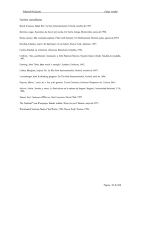 Eduardo Galeano Patas Arriba
Página 130 de 204
Fuentes consultadas
Baird, Vanessa, Trash. En The New Internationalist, Oxford, octubre de 1997.
Barreiro, Jorge, Accionista de Bayer por un día. En Tierra Amiga, Montevideo, junio de 1994.
Bruno, Kenny, The corporate capture of the Earth Summit. En Multinational Monitor, julio, agosto de 1992.
Bowden, Charles, Juárez, the laboratory of our future. Nueva York, Aperture, 1997.
Carson, Rachel, La primavera silenciosa. Barcelona, Grijalbo, 1986.
Colborn, Theo, con Dianne Dumanoski y John Peterson Meyers, Nuestro futuro robado. Madrid, Ecoespaña,
1997.
Durning, Alan Thein, How much is enough?. Londres, Earthcan, 1992.
Lisboa, Marijane, Ship of ills. En The New Internationalist, Oxford, octubre de 1997.
Lutzenberger, José, Rethinking progress. En The New Internationalist, Oxford, abril de 1996.
Payeras, Mario, Latitud de la flor y del granizo. Tuxtla Gutiérrez, Instituto Chiapaneco de Cultura, 1993.
Salazar, María Cristina, y otros, La floricultura en la sabana de Bogotá. Bogotá, Universidad Nacional, CES,
1996.
Simon, Joel, Endangered México. San Francisco, Sierra Club, 1997.
The National Toxic Campaign, Border trouble: Rivers in peril. Boston, mayo de 1991.
Worldwatch Institute, State of the World, 1996. Nueva York, Norton, 1996.
 