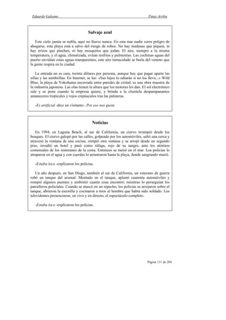 Eduardo Galeano Patas Arriba
Página 131 de 204
Salvaje azul
Este cielo jamás se nubla, aquí no llueve nunca. En esta mar nadie corre peligro de
ahogarse, esta playa está a salvo del riesgo de robos. No hay medusas que piquen, ni
hay erizos que pinchen, ni hay mosquitos que jodan. El aire, siempre a la misma
temperatura, y el agua, climatizada, evitan resfríos y pulmonías. Las cochinas aguas del
puerto envidian estas aguas transparentes; este aire inmaculado se burla del veneno que
la gente respira en la ciudad.
La entrada no es cara, treinta dólares por persona, aunque hay que pagar aparte las
sillas y las sombrillas. En Internet, se lee: «Sus hijos lo odiarán si no los lleva...» Wild
Blue, la playa de Yokohama encerrada entre paredes de cristal, es una obra maestra de
la industria japonesa. Las olas tienen la altura que los motores les dan. El sol electrónico
sale y se pone cuando la empresa quiere, y brinda a la clientela despampanantes
amaneceres tropicales y rojos crepúsculos tras las palmeras.
-Es artificial -dice un visitante-. Por eso nos gusta
Noticias
En 1994, en Laguna Beach, al sur de California, un ciervo irrumpió desde los
bosques. El ciervo galopó por las calles, golpeado por los automóviles, saltó una cerca y
atravesó la ventana de una cocina, rompió otra ventana y se arrojó desde un segundo
piso, invadió un hotel y pasó como ráfaga, rojo de su sangre, ante los atónitos
comensales de los restoranes de la costa. Entonces se metió en el mar. Los policías lo
atraparon en el agua y con cuerdas lo arrastraron hasta la playa, donde sangrando murió.
-Estaba loco -explicaron los policías.
Un año después, en San Diego, también al sur de California, un veterano de guerra
robó un tanque del arsenal. Montado en el tanque, aplastó cuarenta automóviles y
rompió algunos puentes y embistió cuanta cosa encontró, mientras lo perseguían los
patrulleros policiales. Cuando se atascó en un repecho, los policías se arrojaron sobre el
tanque, abrieron la escotilla y cocinaron a tiros al hombre que había sido soldado. Los
televidentes presenciaron, en vivo y en directo, el espectáculo completo.
-Estaba loco -explicaron los policías.
 