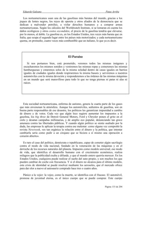 Eduardo Galeano Patas Arriba
Página 133 de 204
Los norteamericanos usan una de las gasolinas más baratas del mundo, gracias a los
jeques de lentes negros, los reyes de opereta y otros aliados de la democracia que se
dedican a malvender petróleo, a violar derechos humanos y a comprar armas
norteamericanas. Según los cálculos del Worldwatch Institute, si se tomaran en cuenta los
daños ecológicos y otros costos escondidos, el precio de la gasolina tendría que elevarse,
por lo menos, al doble. La gasolina es, en los Estados Unidos, tres veces más barata que en
Italia, que ocupa el segundo lugar entre los países más motorizados; y cada norteamericano
quema, en promedio, cuatro veces más combustible que un italiano, lo que ya es decir.
Esta sociedad norteamericana, enferma de autismo, genera la cuarta parte de los gases
que más envenenan la atmósfera. Aunque los automóviles, sedientos de gasolina, son en
buena parte responsables de ese desastre, los políticos les garantizan impunidad a cambio
de dinero y de votos. Cada vez que algún loco sugiere aumentar los impuestos a la
gasolina, los big three de Detroit General Motors, Ford y Chrysler ponen el grito en el
cielo y desatan campañas millonarias, y de amplio eco popular, denunciando tan grave
amenaza contra las libertades públicas. Y cuando algún político se siente asaltado por la
duda, las empresas le aplican la terapia contra ese malestar: como alguna vez comprobó la
revista Newsweek, «es tan orgánica la relación entre el dinero y la política, que intentar
cambiarla sería como pedir a un cirujano que se hiciera a sí mismo una operación a
corazón abierto».
Es raro el caso del político, demócrata o republicano, capaz de cometer algún sacrilegio
contra el modo de vida nacional, fundado en la veneración de las máquinas y en el
derroche de los recursos naturales del planeta. Impuesto como modelo universal, ese modo
de vida, que identifica el desarrollo humano con el crecimiento económico, realiza
milagros que la publicidad exalta y difunde, y que el mundo entero querría merecer. En los
Estados Unidos, cualquiera puede realizar el sueño del auto propio, y son muchos los que
pueden cambiar de coche con frecuencia. Y si el dinero no alcanza para el último modelo,
esta crisis de identidad se puede resolver mediante los aerosoles, que el mercado ofrece
para dar olor a nuevo al autosaurio comprado hace tres o cuatro años.
Pánico a la vejez: la vejez, como la muerte, se identifica con el fracaso. El automóvil,
promesa de juventud eterna, es el único cuerpo que se puede comprar. Este cuerpo
El Paraíso
Si nos portamos bien, está prometido, veremos todos las mismas imágenes y
escucharemos los mismos sonidos y vestiremos las mismas ropas y comeremos las mismas
hamburguesas y estaremos solos de la misma soledad dentro de casas iguales en barrios
iguales de ciudades iguales donde respiraremos la misma basura y serviremos a nuestros
automóviles con la misma devoción y responderemos a las órdenes de las mismas máquinas
en un mundo que será maravilloso para todo lo que no tenga piernas ni patas ni alas ni
raíces.
 