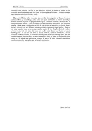 Eduardo Galeano Patas Arriba
Página 134 de 204
animado come gasolina y aceite en sus restoranes, dispone de farmacias donde le dan
remedios, y de hospitales donde lo revisan, lo diagnostican y lo curan, y tiene dormitorios
para descansar y cementerios para morir.
El promete libertad a las personas, que por algo las autopistas se llaman freeways,
caminos libres, y sin embargo actúa como una jaula ambulante. El tiempo de trabajo
humano aumenta a pesar del progreso tecnológico, y también aumenta, año tras año, el
tiempo necesario para ir y venir del trabajo, por los atolladeros del tránsito, que obligan a
avanzar a duras penas y trituran los nervios: se vive dentro del automóvil, y él no te suelta.
Driveby shooting: sin salir del auto, a toda velocidad, se puede apretar el gatillo y disparar
sin mirar a quién, como a veces ocurre en las noches de Los Ángeles. Drivethru teller,
drivein restaurant: sin salir del auto se puede sacar dinero del banco y cenar
hamburguesas. Y sin salir del auto se puede, también, contraer matrimonio, drivein
marriage: en Reno, Nevada, el automóvil entra bajo los arcos de flores de plástico, por una
ventanilla asoma el testigo y por la otra el pastor que, biblia en mano, os declara marido y
mujer; y a la salida una funcionaria, provista de alas y de halo, entrega la partida de
matrimonio y recibe la propina, que se llama love donation.
 