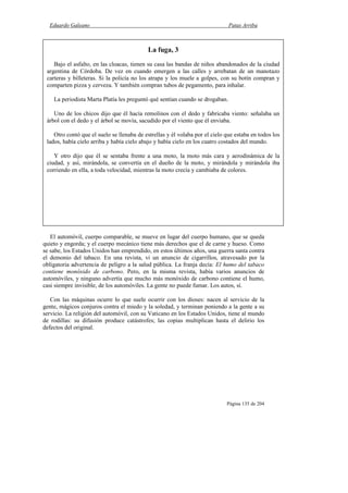 Eduardo Galeano Patas Arriba
Página 135 de 204
El automóvil, cuerpo comparable, se mueve en lugar del cuerpo humano, que se queda
quieto y engorda; y el cuerpo mecánico tiene más derechos que el de carne y hueso. Como
se sabe, los Estados Unidos han emprendido, en estos últimos años, una guerra santa contra
el demonio del tabaco. En una revista, vi un anuncio de cigarrillos, atravesado por la
obligatoria advertencia de peligro a la salud pública. La franja decía: El humo del tabaco
contiene monóxido de carbono. Pero, en la misma revista, había varios anuncios de
automóviles, y ninguno advertía que mucho más monóxido de carbono contiene el humo,
casi siempre invisible, de los automóviles. La gente no puede fumar. Los autos, sí.
Con las máquinas ocurre lo que suele ocurrir con los dioses: nacen al servicio de la
gente, mágicos conjuros contra el miedo y la soledad, y terminan poniendo a la gente a su
servicio. La religión del automóvil, con su Vaticano en los Estados Unidos, tiene al mundo
de rodillas: su difusión produce catástrofes; las copias multiplican hasta el delirio los
defectos del original.
La fuga, 3
Bajo el asfalto, en las cloacas, tienen su casa las bandas de niños abandonados de la ciudad
argentina de Córdoba. De vez en cuando emergen a las calles y arrebatan de un manotazo
carteras y billeteras. Si la policía no los atrapa y los muele a golpes, con su botín compran y
comparten pizza y cerveza. Y también compran tubos de pegamento, para inhalar.
La periodista Marta Platía les preguntó qué sentían cuando se drogaban.
Uno de los chicos dijo que él hacía remolinos con el dedo y fabricaba viento: señalaba un
árbol con el dedo y el árbol se movía, sacudido por el viento que él enviaba.
Otro contó que el suelo se llenaba de estrellas y él volaba por el cielo que estaba en todos los
lados, había cielo arriba y había cielo abajo y había cielo en los cuatro costados del mundo.
Y otro dijo que él se sentaba frente a una moto, la moto más cara y aerodinámica de la
ciudad, y así, mirándola, se convertía en el dueño de la moto, y mirándola y mirándola iba
corriendo en ella, a toda velocidad, mientras la moto crecía y cambiaba de colores.
 