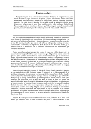 Eduardo Galeano Patas Arriba
Página 136 de 204
Por las calles latinoamericanas circula una ínfima parte de los automóviles del mundo,
pero algunas de las ciudades más contaminadas del mundo están en América latina. Las
estructuras de la injusticia hereditaria y las contradicciones sociales feroces han generado,
al sur del mundo, ciudades que crecen más allá de todo posible control, monstruos
desmesurados y violentos: la importación de la fe en el dios de cuatro ruedas, y la
identificación de la democracia con el consumo, tienen efectos más devastadores que
cualquier bombardeo.
Nunca tantos han sufrido tanto por tan pocos. El transporte público desastroso y la
ausencia de carriles para bicicletas hacen poco menos que obligatorio el uso del automóvil
privado, pero, ¿cuántos pueden darse el lujo? Los latinoamericanos que no tienen coche
propio ni podrán comprarlo nunca, viven acorralados por el tráfico y ahogados por el smog.
Las aceras se reducen o desaparecen, las distancias crecen, hay cada vez más autos que se
cruzan y cada vez menos personas que se encuentran. Los autobuses no sólo son escasos:
para peor, en la mayoría de nuestras ciudades, el transporte público corre por cuenta de
unos destartalados cachivaches, que echan mortales humaredas por los caños de escape y
multiplican la contaminación en lugar de aliviarla.
En nombre de la libertad de empresa, la libertad de circulación y la libertad de consumo,
se está haciendo irrespirable el aire del mundo. El automóvil no es el único culpable de la
cotidiana matanza del aire, pero es el peor enemigo de los seres urbanos. En las ciudades
de todo el planeta, el automóvil genera la mayor parte del cóctel de gases que enferma los
bronquios y los ojos y todo lo demás, y también genera la mayor parte del ruido y las
tensiones que aturden los oídos y ponen los pelos de punta. Al norte del mundo, los
automóviles están, por regla general, obligados a utilizar combustibles y tecnologías que,
al menos, reducen la intoxicación provocada por cada vehículo, lo que podría mejorar
bastante las cosas si los autos no se reprodujeran más que las moscas. Pero al sur, es
mucho peor. En raros casos la ley obliga al uso de gasolina sin plomo y de convertidores
catalíticos, y en esos raros casos, por regla general, la ley se acata pero no se cumple,
según quiere la tradición que viene de los tiempos coloniales. Con alevosa impunidad, las
feroces descargas de plomo se meten en la sangre y agreden los pulmones, el hígado, los
huesos y el alma.
Algunas de las mayores ciudades latinoamericanas viven pendientes de la lluvia y del
viento, que limpian el aire o se llevan el veneno a otra parte. La ciudad de México, la más
Derechos y deberes
Aunque la mayoría de los latinoamericanos no tiene el derecho de comprar un auto, todos
tienen el deber de pagar ese derecho de pocos. De cada mil haitianos, apenas cinco están
motorizados, pero Haití dedica un tercio de sus divisas a importar vehículos, repuestos y
gasolina. Un tercio dedica, también, El Salvador, donde el transporte público es tan
desastroso y peligroso que la gente llama ataúdes móviles a los autobuses. Según Ricardo
Navarro, especialista en estos temas, el dinero que Colombia gasta cada año para subsidiar la
gasolina, alcanzaría para regalar dos millones y medio de bicicletas a la población.
 