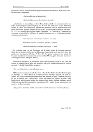Eduardo Galeano Patas Arriba
Página 137 de 204
poblada del mundo, vive en estado de perpetua emergencia ambiental. Hace cinco siglos,
un canto azteca preguntaba:
¿Quién podrá sitiar a Tenochtitlán?
¿Quién podrá conmover los cimientos del cielo?
Actualmente, en la ciudad que se llamó Tenochtitlán, sitiada por la contaminación, los
bebés nacen con plomo en la sangre y uno de cada tres ciudadanos padece frecuentes
dolores de cabeza. Los consejos del gobierno a la población, ante las devastaciones de la
plaga motorizada, parecen lecciones prácticas para enfrentar una invasión de marcianos.
En 1995, la Comisión Metropolitana para la Prevención y el Control de la Contaminación
Ambiental recomendó a los habitantes de la capital mexicana que, en los llamados «días de
contingencia ambiental»,
permanezcan el menor tiempo posible al aire libre,
mantengan cerradas las puertas, ventanas y ventilas
y no practiquen ejercicios entre las 10 y las 16 horas.
En esos días, cada vez más frecuentes, más de medio millón de personas requieren
algún tipo de atención médica, por las dificultades para respirar, en la que otrora fuera «la
región más transparente del aire». A fines del 96, quince campesinos del estado de
Guerrero marcharon en manifestación a la ciudad de México, para denunciar injusticias:
fueron a parar, todos, al hospital público.
Lejos de allí, en otro día de ese año 96, llovió a mares sobre la ciudad de San Pablo. El
tránsito se enloqueció a tal punto que produjo el más largo embotellamiento de la historia
nacional. El alcalde, Paulo Maluf, lo celebró:
-Los embotellamientos son señales de progreso.
Mil autos nuevos aparecen cada día en las calles de San Pablo. Pero San Pablo respira
los domingos y se asfixia el resto de la semana; sólo los domingos se puede ver, desde las
afueras, a la ciudad habitualmente enmascarada por una nube de gases. También el alcalde
de Río de Janeiro, Luiz Paulo Conde, elogió los tapones del tránsito: gracias a esta
bendición de la civilización urbana, los automovilistas pueden disfrutar hablando por el
teléfono celular, pueden contemplar la televisión portátil y pueden alegrar sus oídos con los
casetes o los discos compact:
-En el futuro -anunció el alcalde- una ciudad sin embotellamientos resultará aburrida.
 