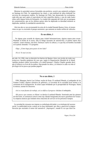 Eduardo Galeano Patas Arriba
Página 138 de 204
Mientras la autoridad carioca formulaba esta profecía, ocurrió una catástrofe ecológica
en Santiago de Chile. Se suspendieron las clases, y una multitud de niños desbordó los
servicios de emergencia médica. En Santiago de Chile, han denunciado los ecologistas,
cada niño que nace aspira el equivalente de siete cigarrillos diarios, y uno de cada cuatro
niños sufre alguna forma de bronquitis. La ciudad está separada del cielo por un paraguas
de contaminación, que en los últimos quince años ha duplicado su densidad mientras se
duplicaba, también, la cantidad de automóviles.
Año tras año se van envenenando los aires de la ciudad llamada Buenos Aires, al mismo
ritmo en que va creciendo el parque automotor, que aumenta en medio millón de vehículos
por año. En 1996, eran ya dieciséis los barrios de Buenos Aires con niveles de ruido muy
peligrosos, barullos perpetuos de esos que, según la Organización Mundial de la Salud,
«pueden producir daños irreversibles a la salud humana». Charles Chaplin gustaba decir
que el silencio es el oro de los pobres. Han pasado los años, y el silencio es cada vez más el
privilegio de los pocos que pueden pagarlo.
La sociedad de consumo nos impone su simbología del poder y su mitología del ascenso
social. La publicidad invita a entrar en la clase dominante, por obra y gracia de la mágica
llavecita que enciende el motor del automóvil: ¡Impóngase!, manda la voz que dicta las
No es un chiste, 1
1996, Managua, barrio Las Colinas: noche de fiesta. El cardenal Obando, el embajador de los
Estados Unidos, algunos ministros de gobierno y el novamás de la sociedad local asisten a la
ceremonia de la inauguración. Se alzan copas brindando por la prosperidad de Nicaragua. Suena
la música, suenan los discursos.
-Así se crean fuentes de trabajo, así se edifica el progreso -declara el embajador.
-Me parece que estamos en Miami -se derrite el cardenal Obando. Sonriendo ante las cámaras
de televisión, su eminencia corta la cinta roja. Queda inaugurada una nueva gasolinera de Texaco.
La empresa anuncia que instalará otras estaciones de servicio en los próximos tiempos.
Es un chiste, 1
En alguna gran avenida de alguna gran ciudad latinoamericana, alguien espera para cruzar.
Plantado al borde de la acera, ante la ráfaga incesante de automóviles, el peatón espera diez
minutos, veinte minutos, una hora. Entonces vuelve la cabeza y ve que hay un hombre recostado
en la pared, fumando. Y le pregunta:
-Oiga: ¿Cómo hago para pasar al otro lado?
-No sé. Yo nací en éste.
 