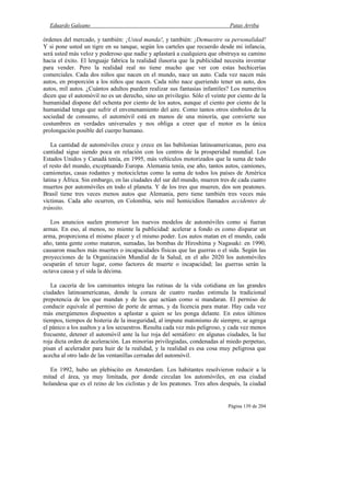 Eduardo Galeano Patas Arriba
Página 139 de 204
órdenes del mercado, y también: ¡Usted manda!, y también: ¡Demuestre su personalidad!
Y si pone usted un tigre en su tanque, según los carteles que recuerdo desde mi infancia,
será usted más veloz y poderoso que nadie y aplastará a cualquiera que obstruya su camino
hacia el éxito. El lenguaje fabrica la realidad ilusoria que la publicidad necesita inventar
para vender. Pero la realidad real no tiene mucho que ver con estas hechicerías
comerciales. Cada dos niños que nacen en el mundo, nace un auto. Cada vez nacen más
autos, en proporción a los niños que nacen. Cada niño nace queriendo tener un auto, dos
autos, mil autos. ¿Cuántos adultos pueden realizar sus fantasías infantiles? Los numeritos
dicen que el automóvil no es un derecho, sino un privilegio. Sólo el veinte por ciento de la
humanidad dispone del ochenta por ciento de los autos, aunque el ciento por ciento de la
humanidad tenga que sufrir el envenenamiento del aire. Como tantos otros símbolos de la
sociedad de consumo, el automóvil está en manos de una minoría, que convierte sus
costumbres en verdades universales y nos obliga a creer que el motor es la única
prolongación posible del cuerpo humano.
La cantidad de automóviles crece y crece en las babilonias latinoamericanas, pero esa
cantidad sigue siendo poca en relación con los centros de la prosperidad mundial. Los
Estados Unidos y Canadá tenía, en 1995, más vehículos motorizados que la suma de todo
el resto del mundo, exceptuando Europa. Alemania tenía, ese año, tantos autos, camiones,
camionetas, casas rodantes y motocicletas como la suma de todos los países de América
latina y África. Sin embargo, en las ciudades del sur del mundo, mueren tres de cada cuatro
muertos por automóviles en todo el planeta. Y de los tres que mueren, dos son peatones.
Brasil tiene tres veces menos autos que Alemania, pero tiene también tres veces más
víctimas. Cada año ocurren, en Colombia, seis mil homicidios llamados accidentes de
tránsito.
Los anuncios suelen promover los nuevos modelos de automóviles como si fueran
armas. En eso, al menos, no miente la publicidad: acelerar a fondo es como disparar un
arma, proporciona el mismo placer y el mismo poder. Los autos matan en el mundo, cada
año, tanta gente como mataron, sumadas, las bombas de Hiroshima y Nagasaki: en 1990,
causaron muchos más muertes o incapacidades físicas que las guerras o el sida. Según las
proyecciones de la Organización Mundial de la Salud, en el año 2020 los automóviles
ocuparán el tercer lugar, como factores de muerte o incapacidad; las guerras serán la
octava causa y el sida la décima.
La cacería de los caminantes integra las rutinas de la vida cotidiana en las grandes
ciudades latinoamericanas, donde la coraza de cuatro ruedas estimula la tradicional
prepotencia de los que mandan y de los que actúan como si mandaran. El permiso de
conducir equivale al permiso de porte de armas, y da licencia para matar. Hay cada vez
más energúmenos dispuestos a aplastar a quien se les ponga delante. En estos últimos
tiempos, tiempos de histeria de la inseguridad, al impune matonismo de siempre, se agrega
el pánico a los asaltos y a los secuestros. Resulta cada vez más peligroso, y cada vez menos
frecuente, detener el automóvil ante la luz roja del semáforo: en algunas ciudades, la luz
roja dicta orden de aceleración. Las minorías privilegiadas, condenadas al miedo perpetuo,
pisan el acelerador para huir de la realidad, y la realidad es esa cosa muy peligrosa que
acecha al otro lado de las ventanillas cerradas del automóvil.
En 1992, hubo un plebiscito en Amsterdam. Los habitantes resolvieron reducir a la
mitad el área, ya muy limitada, por donde circulan los automóviles, en esa ciudad
holandesa que es el reino de los ciclistas y de los peatones. Tres años después, la ciudad
 