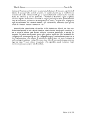 Eduardo Galeano Patas Arriba
Página 140 de 204
italiana de Florencia se rebeló contra la autocracia, la dictadura de los autos, y prohibió el
tránsito de autos privados en todo el centro. El alcalde anunció que la prohibición se
extenderá a la ciudad entera a medida que se vayan multiplicando los tranvías, las líneas de
metro, los autobuses y las vías peatonales. Y también las bicicletas: según los planes
oficiales, se podrá atravesar todo la ciudad, sin riesgos, por cualquier parte, pedaleando a lo
largo de las ciclovías, en un medio de transporte que es barato y no gasta nada, ocupa poco
lugar, no envenena el aire y no mata a nadie, y que fue inventado, hace cinco siglos, por un
vecino de Florencia llamado Leonardo da Vinci.
Modernización, motorización: el estrépito de los motores no deja oír las voces que
denuncian el artificio de una civilización que te roba la libertad para después vendértela, y
que te corta las piernas para después obligarte a comprar automóviles y aparatos de
gimnasia. Se impone en el mundo, como único modelo posible de vida, la pesadilla de
ciudades donde los autos gobiernan. Las ciudades latinoamericanas sueñan con parecerse a
Los Ángeles, con sus ocho millones de automóviles dando órdenes a la gente. Aspiramos a
ser la copia grotesca de ese vértigo. Llevamos cinco siglos de entrenamiento para copiar en
lugar de crear. Ya que estamos condenados a la copianditis, quizá podríamos elegir
nuestros modelos con un poco más de cuidado.
 