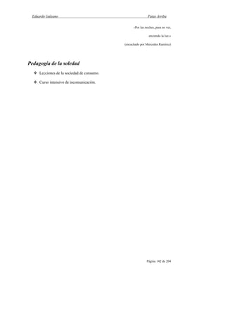 Eduardo Galeano Patas Arriba
Página 142 de 204
«Por las noches, para no ver,
enciendo la luz.»
(escuchado por Mercedes Ramírez)
Pedagogía de la soledad
Lecciones de la sociedad de consumo.
Curso intensivo de incomunicación.
 