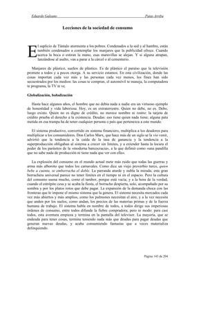 Eduardo Galeano Patas Arriba
Página 143 de 204
Lecciones de la sociedad de consumo
l suplicio de Tántalo atormenta a los pobres. Condenados a la sed y al hambre, están
también condenados a contemplar los manjares que la publicidad ofrece. Cuando
acerca la boca o estiran la mano, esas maravillas se alejan. Y si alguna atrapan,
lanzándose al asalto, van a parar a la cárcel o al cementerio.
Manjares de plástico, sueños de plástico. Es de plástico el paraíso que la televisión
promete a todos y a pocos otorga. A su servicio estamos. En esta civilización, donde las
cosas importan cada vez más y las personas cada vez menos, los fines han sido
secuestrados por los medios: las cosas te compran, el automóvil te maneja, la computadora
te programa, la TV te ve.
Globalización, bobalización
Hasta hace algunos años, el hombre que no debía nada a nadie era un virtuoso ejemplo
de honestidad y vida laboriosa. Hoy, es un extraterrestre. Quien no debe, no es. Debo,
luego existo. Quien no es digno de crédito, no merece nombre ni rostro: la tarjeta de
crédito prueba el derecho a la existencia. Deudas: eso tiene quien nada tiene; alguna pata
metida en esa trampa ha de tener cualquier persona o país que pertenezca a este mundo.
El sistema productivo, convertido en sistema financiero, multiplica a los deudores para
multiplicar a los consumidores. Don Carlos Marx, que hace más de un siglo se la vio venir,
advirtió que la tendencia a la caída de la tasa de ganancia y la tendencia a la
superproducción obligaban al sistema a crecer sin límites, y a extender hasta la locura el
poder de los parásitos de la «moderna bancocracia», a la que definió como «una pandilla
que no sabe nada de producción ni tiene nada que ver con ella».
La explosión del consumo en el mundo actual mete más ruido que todas las guerras y
arma más alboroto que todos los carnavales. Como dice un viejo proverbio turco, quien
bebe a cuenta, se emborracha el doble. La parranda aturde y nubla la mirada; esta gran
borrachera universal parece no tener límites en el tiempo ni en el espacio. Pero la cultura
del consumo suena mucho, como el tambor, porque está vacía; y a la hora de la verdad,
cuando el estrépito cesa y se acaba la fiesta, el borracho despierta, solo, acompañado por su
sombra y por los platos rotos que debe pagar. La expansión de la demanda choca con las
fronteras que le impone el mismo sistema que la genera. El sistema necesita mercados cada
vez más abiertos y más amplios, como los pulmones necesitan el aire, y a la vez necesita
que anden por los suelos, como andan, los precios de las materias primas y de la fuerza
humana de trabajo. El sistema habla en nombre de todos, a todos dirige sus imperiosas
órdenes de consumo, entre todos difunde la fiebre compradora; pero ni modo: para casi
todos, esta aventura empieza y termina en la pantalla del televisor. La mayoría, que se
endeuda para tener cosas, termina teniendo nada más que deudas para pagar deudas que
generan nuevas deudas, y acaba consumiendo fantasías que a veces materializa
delinquiendo.
E
 