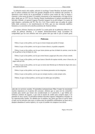 Eduardo Galeano Patas Arriba
Página 144 de 204
La difusión masiva del crédito, advierte el sociólogo Tomás Moulian, ha hecho posible
que la cultura cotidiana de Chile esté girando alrededor de los símbolos del consumo: la
apariencia como núcleo de la personalidad, el artificio como modo de vida, la utopía a
cuarenta y ocho meses de plazo. El modelo consumista se fue imponiendo, a lo largo de los
años, desde que en 1973 los jets Hawker Hunter bombardearon el palacio presidencial de
Salvador Allende y el general Augusto Pinochet inauguró la era del milagro. Un cuarto de
siglo después, a principios del 98, The New York Times explicó que ese golpe de estado
había dado comienzo a «la transformación de Chile, que era una estancada república
bananera y se convirtió en la estrella económica de América latina».
¿A cuántos chilenos ilumina esa estrella? La cuarta parte de la población sobrevive en
estado de pobreza absoluta, y el senador demócratacristiano Jorge Lavandero ha
comprobado que los cien chilenos más ricos ganan más que todo lo que el estado gasta
cada año en servicios sociales. El periodista norteamericano Marc Cooper ha encontrado
muchos impostores en el paraíso del consumo: chilenos que se asan con las ventanillas
cerradas para mentir que tienen aire acondicionado en el automóvil, o que hablan por
teléfonos celulares de juguete, o que usan la tarjeta de crédito para comprar papas o un
pantalón en doce cuotas. El periodista también descubrió algunos trabajadores enojados en
los supermercados Jumbo: los sábados por la mañana, hay gente que llena el carrito hasta
el tope con los artículos más caros, se pasea entre las góndolas exhibiéndose un buen rato y
después abandona el carrito repleto y se va por el costado sin comprar ni un chicle.
Pobrezas
Pobres, lo que se dice pobres, son los que no tienen tiempo para perder el tiempo.
Pobres, lo que se dice pobres, son los que no tienen silencio, ni pueden comprarlo.
Pobres, lo que se dice pobres, son los que tienen piernas que han olvidado de caminar, como las alas
de las gallinas se han olvidado de volar.
Pobres, lo que se dice pobres, son los que comen basura y pagan por ella como si fuese comida.
Pobres, lo que se dice pobres, son los que tienen el derecho de respirar mierda, como si fuera aire, sin
pagar nada por ella.
Pobres, lo que se dice pobres, son los que no tienen más libertad que la libertad de elegir entre uno y
otro canal de televisión.
Pobres, lo que se dice pobres, son los que viven dramas pasionales con las máquinas.
Pobres, lo que se dice pobres, son los que son siempre muchos y están siempre solos.
Pobres, lo que se dicen pobres, son los que no saben que son pobres.
 