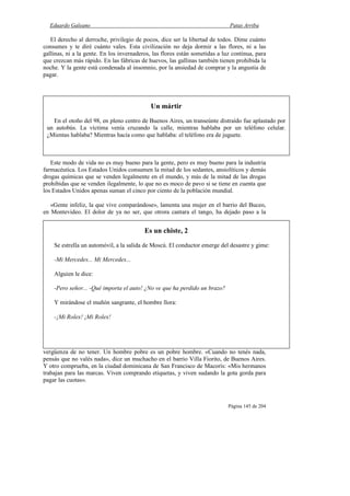 Eduardo Galeano Patas Arriba
Página 145 de 204
El derecho al derroche, privilegio de pocos, dice ser la libertad de todos. Dime cuánto
consumes y te diré cuánto vales. Esta civilización no deja dormir a las flores, ni a las
gallinas, ni a la gente. En los invernaderos, las flores están sometidas a luz continua, para
que crezcan más rápido. En las fábricas de huevos, las gallinas también tienen prohibida la
noche. Y la gente está condenada al insomnio, por la ansiedad de comprar y la angustia de
pagar.
Este modo de vida no es muy bueno para la gente, pero es muy bueno para la industria
farmacéutica. Los Estados Unidos consumen la mitad de los sedantes, ansiolíticos y demás
drogas químicas que se venden legalmente en el mundo, y más de la mitad de las drogas
prohibidas que se venden ilegalmente, lo que no es moco de pavo si se tiene en cuenta que
los Estados Unidos apenas suman el cinco por ciento de la población mundial.
«Gente infeliz, la que vive comparándose», lamenta una mujer en el barrio del Buceo,
en Montevideo. El dolor de ya no ser, que otrora cantara el tango, ha dejado paso a la
vergüenza de no tener. Un hombre pobre es un pobre hombre. «Cuando no tenés nada,
pensás que no valés nada», dice un muchacho en el barrio Villa Fiorito, de Buenos Aires.
Y otro comprueba, en la ciudad dominicana de San Francisco de Macorís: «Mis hermanos
trabajan para las marcas. Viven comprando etiquetas, y viven sudando la gota gorda para
pagar las cuotas».
Un mártir
En el otoño del 98, en pleno centro de Buenos Aires, un transeúnte distraído fue aplastado por
un autobús. La víctima venía cruzando la calle, mientras hablaba por un teléfono celular.
¿Mientas hablaba? Mientras hacía como que hablaba: el teléfono era de juguete.
Es un chiste, 2
Se estrella un automóvil, a la salida de Moscú. El conductor emerge del desastre y gime:
-Mi Mercedes... Mi Mercedes...
Alguien le dice:
-Pero señor... -Qué importa el auto! ¿No ve que ha perdido un brazo?
Y mirándose el muñón sangrante, el hombre llora:
-¡Mi Rolex! ¡Mi Rolex!
 