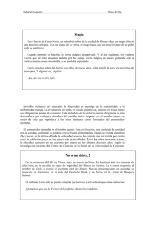 Eduardo Galeano Patas Arriba
Página 146 de 204
Invisible violencia del mercado: la diversidad es enemiga de la rentabilidad, y la
uniformidad manda. La producción en serie, en escala gigantesca, impone en todas partes
sus obligatorias pautas de consumo. Esta dictadura de la uniformización obligatoria es más
devastadora que cualquier dictadura del partido único: impone, en el mundo entero, un
modo de vida que reproduce a los seres humanos como fotocopias del consumidor
ejemplar.
El consumidor ejemplar es el hombre quieto. Esta civilización, que confunde la cantidad
con la calidad, confunde la gordura con la buena alimentación. Según la revista científica
The Lancet, en la última década la «obesidad severa» ha crecido casi un treinta por ciento
entre la población joven de los países más desarrollados. Entre los niños norteamericanos,
la obesidad aumentó en un cuarenta por ciento en los últimos dieciséis años, según la
investigación reciente del Centro de Ciencias de la Salud de la Universidad de Colorado.
Magia
En el barrio de Cerro Norte, un suburbio pobre de la ciudad de Montevideo, un mago ofreció
una función callejera. Con un toque de la varita, el mago hacía que un dólar brotara de su puño
o de su sombrero.
Cuando terminó la función, la varita mágica desapareció. Y al día siguiente, los vecinos
vieron que un niño descalzo andaba por las calles, varita mágica en mano: golpeaba con la
varita cuantas cosas encontraba, y se quedaba esperando.
Como muchos niños del barrio, ese niño, de nueve años, solía hundir la nariz en una bolsa de
novoprén. Y alguna vez, explicó:
-Así, me voy a otro país.
No es un chiste, 2
En la primavera del 98, en Viena, nace un nuevo perfume. Lo bautizan ante las cámaras de
televisión, en la sección de cajas de seguridad del Banco de Austria. La criatura responde al
nombre de Cash, y exhala el excitante olor del dinero. Nuevas presentaciones en sociedad se
anuncian en Alemania, en la sede del Deutsche Bank, y en Suiza, en la Union de Banques
Suisses.
El perfume Cash sólo se puede comprar por Internet o en las boutiques más exclusivas:
-Queremos que sea la Ferrari del perfume -dicen los creadores.
 