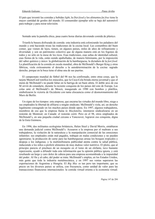 Eduardo Galeano Patas Arriba
Página 147 de 204
El país que inventó las comidas y bebidas light, la Diet food y los alimentos fat free tiene la
mayor cantidad de gordos del mundo. El consumidor ejemplar sólo se baja del automóvil
para trabajar y para mirar televisión.
Sentado ante la pantalla chica, pasa cuatro horas diarias devorando comida de plástico.
Triunfa la basura disfrazada de comida: esta industria está colonizando los paladares del
mundo y está haciendo trizas las tradiciones de la cocina local. Las costumbres del buen
comer, que vienen de lejos, tienen, en algunos países, miles de años de refinamiento y
diversidad, y son un patrimonio colectivo que de alguna manera está en los fogones de
todos y no sólo en la mesa de los ricos. Esas tradiciones, esas señas de identidad cultural,
esas fiestas de la vida, están siendo apabulladas, de manera fulminante, por la imposición
del sabor químico y único: la globalización de la hamburguesa, la dictadura de la fast food.
La plastificación de la comida en escala mundial, obra de McDonald’s Burger King y otras
fábricas, viola exitosamente el derecho a la autodeterminación de la cocina: sagrado
derecho, porque en la boca tiene el alma una de sus puertas.
El campeonato mundial de fútbol del 98 nos ha confirmado, entre otras cosas, que la
tarjeta MasterCard tonifica los músculos, que la Coca-Cola brinda eterna juventud y que el
menú de McDonald’s no puede faltar en la barriga de un buen atleta. El doble arco de esa
M sirvió de estandarte, durante la reciente conquista de los países del este de Europa. Las
colas ante el McDonald’s de Moscú, inaugurado en 1990 con bombos y platillos,
simbolizaron la victoria de Occidente con tanta elocuencia como el desmoronamiento del
Muro de Berlín.
Un signo de los tiempos: esta empresa, que encarna las virtudes del mundo libre, niega a
sus empleados la libertad de afiliarse a ningún sindicato. McDonald’s viola, así, un derecho
legalmente consagrado en los muchos países donde opera. En 1997, algunos trabajadores,
miembros de eso que la empresa llama la Macfamilia, intentaron sindicalizarse en un
restorán de Montreal, en Canadá: el restorán cerró. Pero en el 98, otros empleados de
McDonald’s, en una pequeña ciudad cercana a Vancouver, lograron esa conquista, digna
de la Guía Guinness.
En 1996, dos militantes ecologistas británicos, Helen Steel y David Morris, entablaron
una demanda judicial contra McDonald’s. Acusaron a la empresa por el maltrato a sus
trabajadores, la violación de la naturaleza y la manipulación comercial de las emociones
infantiles: sus empleados están mal pagados, trabajan en malas condiciones y no pueden
agremiarse; la producción de carne para las hamburguesas arrasa los bosques tropicales y
despoja a los indígenas; y la multimillonaria publicidad atenta contra la salud pública,
induciendo a los niños a preferir alimentos de muy dudoso valor nutritivo. El pleito, que al
principio parecía el pinchazo de un mosquito en el lomo de un elefante, tuvo bastante
repercusión, ayudó a difundir toda esta información que la opinión pública ignora, y está
resultando un largo y caro dolor de cabeza para una empresa acostumbrada a la impunidad
del poder. Al fin y al cabo, del poder se trata: McDonald’s emplea, en los Estados Unidos,
más gente que toda la industria metalmecánica, y en 1997 sus ventas superaron las
exportaciones de Argentina y Hungría. El Big Mac es tan pero tan importante, que su
precio en los diversos países se utiliza, con frecuencia, como unidad de valor para las
transacciones financieras internacionales: la comida virtual orienta a la economía virtual.
 