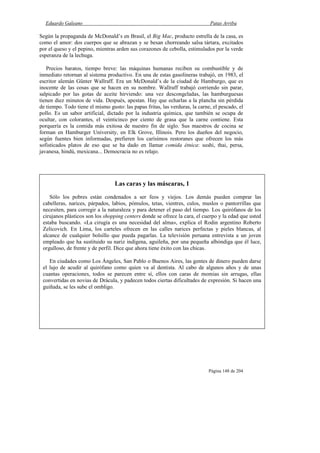 Eduardo Galeano Patas Arriba
Página 148 de 204
Según la propaganda de McDonald’s en Brasil, el Big Mac, producto estrella de la casa, es
como el amor: dos cuerpos que se abrazan y se besan chorreando salsa tártara, excitados
por el queso y el pepino, mientras arden sus corazones de cebolla, estimulados por la verde
esperanza de la lechuga.
Precios baratos, tiempo breve: las máquinas humanas reciben su combustible y de
inmediato retornan al sistema productivo. En una de estas gasolineras trabajó, en 1983, el
escritor alemán Günter Wallraff. Era un McDonald’s de la ciudad de Hamburgo, que es
inocente de las cosas que se hacen en su nombre. Wallraff trabajó corriendo sin parar,
salpicado por las gotas de aceite hirviendo: una vez descongeladas, las hamburguesas
tienen diez minutos de vida. Después, apestan. Hay que echarlas a la plancha sin pérdida
de tiempo. Todo tiene el mismo gusto: las papas fritas, las verduras, la carne, el pescado, el
pollo. Es un sabor artificial, dictado por la industria química, que también se ocupa de
ocultar, con colorantes, el veinticinco por ciento de grasa que la carne contiene. Esta
porquería es la comida más exitosa de nuestro fin de siglo. Sus maestros de cocina se
forman en Hamburger University, en Elk Grove, Illinois. Pero los dueños del negocio,
según fuentes bien informadas, prefieren los carísimos restoranes que ofrecen los más
sofisticados platos de eso que se ha dado en llamar comida étnica: sushi, thai, persa,
javanesa, hindú, mexicana... Democracia no es relajo.
Las caras y las máscaras, 1
Sólo los pobres están condenados a ser feos y viejos. Los demás pueden comprar las
cabelleras, narices, párpados, labios, pómulos, tetas, vientres, culos, muslos o pantorrillas que
necesiten, para corregir a la naturaleza y para detener el paso del tiempo. Los quirófanos de los
cirujanos plásticos son los shopping centers donde se ofrece la cara, el cuerpo y la edad que usted
estaba buscando. «La cirugía es una necesidad del alma», explica el Rodin argentino Roberto
Zelicovich. En Lima, los carteles ofrecen en las calles narices perfectas y pieles blancas, al
alcance de cualquier bolsillo que pueda pagarlas. La televisión peruana entrevista a un joven
empleado que ha sustituido su nariz indígena, aguileña, por una pequeña albóndiga que él luce,
orgulloso, de frente y de perfil. Dice que ahora tiene éxito con las chicas.
En ciudades como Los Ángeles, San Pablo o Buenos Aires, las gentes de dinero pueden darse
el lujo de acudir al quirófano como quien va al dentista. Al cabo de algunos años y de unas
cuantas operaciones, todos se parecen entre sí, ellos con caras de momias sin arrugas, ellas
convertidas en novias de Drácula, y padecen todos ciertas dificultades de expresión. Si hacen una
guiñada, se les sube el ombligo.
 