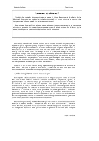 Eduardo Galeano Patas Arriba
Página 149 de 204
Las masas consumidoras reciben órdenes en un idioma universal: la publicidad ha
logrado lo que el esperanto quiso y no pudo. Cualquiera entiende, en cualquier lugar, los
mensajes que el televisor trasmite. En el último cuarto de siglo, los gastos de publicidad se
han duplicado en el mundo. Gracias a ellos, los niños pobres toman cada vez más Coca-
Cola y cada vez menos leche, y el tiempo de ocio se va haciendo tiempo de consumo
obligatorio. Tiempo libre, tiempo prisionero: las casas muy pobres no tienen cama, pero
tienen televisor, y el televisor tiene la palabra. Comprado a plazos, este animalito prueba la
vocación democrática del progreso: a nadie escucha, pero habla para todos. Pobres y ricos
conocen, así, las virtudes de los automóviles último modelo, y pobres y ricos se enteran de
las ventajosas tasas de interés que tal o cual banco ofrece.
Pobre es el que no tiene a nadie, dice y repite una vieja que habla sola en las calles de
San Pablo. Cada vez la gente es más mucha, y cada vez está más sola. Los solos
amuchados forman multitudes que se apretujan en las grandes ciudades:
-¿Podría usted, por favor, sacar el codo de mi ojo?
Los expertos saben convertir a las mercancías en mágicos conjuros contra la soledad.
Las cosas tienen atributos humanos: acarician, acompañan, comprenden, ayudan, el
perfume te besa y el auto es el amigo que nunca falla. La cultura de consumo ha hecho de
la soledad el más lucrativo de los mercados. Los agujeros del pecho se llenan
atiborrándolos de cosas, o soñando con hacerlo. Y las cosas no solamente pueden abrazar:
ellas también pueden ser símbolos de ascenso social, salvoconductos para atravesar las
aduanas de la sociedad de clases, llaves que abren las puertas prohibidas. Cuanto más
exclusivas, mejor: las cosas te eligen y te salvan del anonimato multitudinario. La
publicidad no informa sobre el producto que vende, o rara vez lo hace. Eso es lo de menos.
Su función primordial consiste en compensar frustraciones y alimentar fantasías. ¿En quién
quiere usted convertirse comprando esta loción de afeitar?
El criminólogo Anthony Platt ha observado que los delitos de la calle no son solamente
fruto de la pobreza extrema. También son fruto de la ética individualista. La obsesión
social del éxito, dice Platt, incide decisivamente sobre la apropiación ilegal de las cosas.
Yo siempre he escuchado decir que el dinero no produce la felicidad; pero cualquier
Las caras y las máscaras, 2
También las ciudades latinoamericanas se hacen el lifting. Borratina de la edad y de la
identidad: sin arrugas, sin narices, las ciudades tienen cada vez menos memoria, se parecen cada
vez menos a sí mismas, y cada vez se parecen más entre sí.
Los mismos altos edificios, prismas, cubos, cilindros, imponen su presencia, y los mismos
gigantescos anuncios de marcas internacionales copan el paisaje urbano. En la época de la
clonación obligatoria, los verdaderos urbanistas son los publicistas.
 