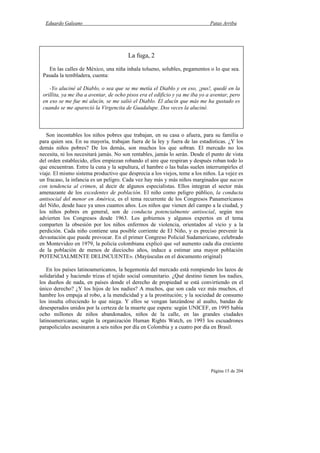 Eduardo Galeano Patas Arriba
Página 15 de 204
Son incontables los niños pobres que trabajan, en su casa o afuera, para su familia o
para quien sea. En su mayoría, trabajan fuera de la ley y fuera de las estadísticas. ¿Y los
demás niños pobres? De los demás, son muchos los que sobran. El mercado no los
necesita, ni los necesitará jamás. No son rentables, jamás lo serán. Desde el punto de vista
del orden establecido, ellos empiezan robando el aire que respiran y después roban todo lo
que encuentran. Entre la cuna y la sepultura, el hambre o las balas suelen interrumpirles el
viaje. El mismo sistema productivo que desprecia a los viejos, teme a los niños. La vejez es
un fracaso, la infancia es un peligro. Cada vez hay más y más niños marginados que nacen
con tendencia al crimen, al decir de algunos especialistas. Ellos integran el sector más
amenazante de los excedentes de población. El niño como peligro público, la conducta
antisocial del menor en América, es el tema recurrente de los Congresos Panamericanos
del Niño, desde hace ya unos cuantos años. Los niños que vienen del campo a la ciudad, y
los niños pobres en general, son de conducta potencialmente antisocial, según nos
advierten los Congresos desde 1963. Los gobiernos y algunos expertos en el tema
comparten la obsesión por los niños enfermos de violencia, orientados al vicio y a la
perdición. Cada niño contiene una posible corriente de El Niño, y es preciso prevenir la
devastación que puede provocar. En el primer Congreso Policial Sudamericano, celebrado
en Montevideo en 1979, la policía colombiana explicó que «el aumento cada día creciente
de la población de menos de dieciocho años, induce a estimar una mayor población
POTENCIALMENTE DELINCUENTE». (Mayúsculas en el documento original)
En los países latinoamericanos, la hegemonía del mercado está rompiendo los lazos de
solidaridad y haciendo trizas el tejido social comunitario. ¿Qué destino tienen los nadies,
los dueños de nada, en países donde el derecho de propiedad se está convirtiendo en el
único derecho? ¿Y los hijos de los nadies? A muchos, que son cada vez más muchos, el
hambre los empuja al robo, a la mendicidad y a la prostitución; y la sociedad de consumo
los insulta ofreciendo lo que niega. Y ellos se vengan lanzándose al asalto, bandas de
desesperados unidos por la certeza de la muerte que espera: según UNICEF, en 1995 había
ocho millones de niños abandonados, niños de la calle, en las grandes ciudades
latinoamericanas; según la organización Human Rights Watch, en 1993 los escuadrones
parapoliciales asesinaron a seis niños por día en Colombia y a cuatro por día en Brasil.
La fuga, 2
En las calles de México, una niña inhala tolueno, solubles, pegamentos o lo que sea.
Pasada la tembladera, cuenta:
-Yo aluciné al Diablo, o sea que se me metía el Diablo y en eso, ¡pus!, quedé en la
orillita, ya me iba a aventar, de ocho pisos era el edificio y ya me iba yo a aventar, pero
en eso se me fue mi alucín, se me salió el Diablo. El alucín que más me ha gustado es
cuando se me apareció la Virgencita de Guadalupe. Dos veces la aluciné.
 
