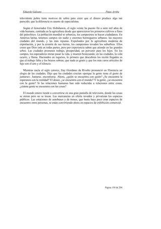 Eduardo Galeano Patas Arriba
Página 150 de 204
televidente pobre tiene motivos de sobra para creer que el dinero produce algo tan
parecido, que la diferencia es asunto de especialistas.
Según el historiador Eric Hobsbawm, el siglo veinte ha puesto fin a siete mil años de
vida humana, centrada en la agricultura desde que aparecieron los primeros cultivos a fines
del paleolítico. La población mundial se urbaniza, los campesinos se hacen ciudadanos. En
América latina, tenemos campos sin nadie y enormes hormigueros urbanos: las mayores
ciudades del mundo, y las más injustas. Expulsados por la agricultura moderna de
exportación, y por la erosión de sus tierras, los campesinos invaden los suburbios. Ellos
creen que Dios está en todas partes, pero por experiencia saben que atiende en las grandes
urbes. Las ciudades prometen trabajo, prosperidad, un porvenir para los hijos. En los
campos, los esperadores miran pasar la vida, y mueren bostezando; en las ciudades, la vida
ocurre, y llama. Hacinados en tugurios, lo primero que descubren los recién llegados es
que el trabajo falta y los brazos sobran, que nada es gratis y que los más caros artículos de
lujo son el aire y el silencio.
Mientras nacía el siglo catorce, fray Giordano da Rivalto pronunció en Florencia un
elogio de las ciudades. Dijo que las ciudades crecían «porque la gente tiene el gusto de
juntarse». Juntarse, encontrarse. Ahora, ¿quién se encuentra con quién? ¿Se encuentra la
esperanza con la realidad? El deseo, ¿se encuentra con el mundo? Y la gente, ¿se encuentra
con la gente? Si las relaciones humanas han sido reducidas a relaciones entre cosas,
¿cuánta gente se encuentra con las cosas?
El mundo entero tiende a convertirse en una gran pantalla de televisión, donde las cosas
se miran pero no se tocan. Las mercancías en oferta invaden y privatizan los espacios
públicos. Las estaciones de autobuses y de trenes, que hasta hace poco eran espacios de
encuentro entre personas, se están convirtiendo ahora en espacios de exhibición comercial.
 
