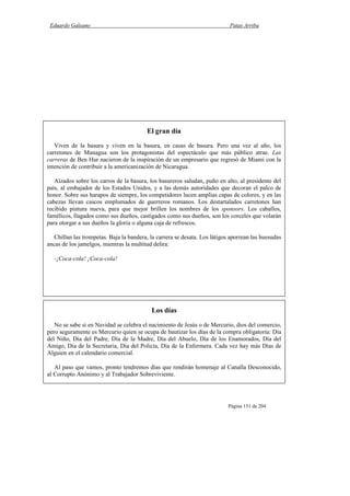 Eduardo Galeano Patas Arriba
Página 151 de 204
Los días
No se sabe si en Navidad se celebra el nacimiento de Jesús o de Mercurio, dios del comercio,
pero seguramente es Mercurio quien se ocupa de bautizar los días de la compra obligatoria: Día
del Niño, Día del Padre, Día de la Madre, Día del Abuelo, Día de los Enamorados, Día del
Amigo, Día de la Secretaria, Día del Policía, Día de la Enfermera. Cada vez hay más Días de
Alguien en el calendario comercial.
Al paso que vamos, pronto tendremos días que rendirán homenaje al Canalla Desconocido,
al Corrupto Anónimo y al Trabajador Sobreviviente.
El gran día
Viven de la basura y viven en la basura, en casas de basura. Pero una vez al año, los
carretones de Managua son los protagonistas del espectáculo que más público atrae. Las
carreras de Ben Hur nacieron de la inspiración de un empresario que regresó de Miami con la
intención de contribuir a la americanización de Nicaragua.
Alzados sobre los carros de la basura, los basureros saludan, puño en alto, al presidente del
país, al embajador de los Estados Unidos, y a las demás autoridades que decoran el palco de
honor. Sobre sus harapos de siempre, los competidores lucen amplias capas de colores, y en las
cabezas llevan cascos emplumados de guerreros romanos. Los destartalados carretones han
recibido pintura nueva, para que mejor brillen los nombres de los sponsors. Los caballos,
famélicos, llagados como sus dueños, castigados como sus dueños, son los corceles que volarán
para otorgar a sus dueños la gloria o alguna caja de refrescos.
Chillan las trompetas. Baja la bandera, la carrera se desata. Los látigos aporrean las huesudas
ancas de los jamelgos, mientras la multitud delira:
-¡Coca-cola! ¡Coca-cola!
 