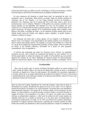 Eduardo Galeano Patas Arriba
Página 153 de 204
existen fuera del tiempo, sin edad y sin raíz, sin embargo y sin día y sin memoria, y existen
fuera del espacio, más allá de las turbulencias de la peligrosa realidad del mundo.
En estos santuarios del bienestar se puede hacer todo, sin necesidad de salir a la
intemperie sucia y amenazante. Hasta dormir se puede, según los últimos modelos de
shoppings, que en Los Ángeles y en Las Vegas incluyen servicios de hostelería y
gimnasios. Los shoppings, que no se enteran del frío ni del calor, están a salvo de la
contaminación y de la violencia. Michael A. Petti publica sus consejos científicos en la
prensa mundial, en una difundida serie llamada Viva más. En las ciudades con mala
calidad de aire, el doctor Petti aconseja a quienes quieran vivir más: «Camine dentro de un
centro comercial». El hongo atómico de la contaminación pende sobre ciudades como
México, San Pablo o Santiago de Chile, y en las esquinas el delito acecha; pero en este
frígido mundo fuera del mundo, aire aséptico, paseos vigilados, se puede respirar y
caminar y comprar sin riesgos.
Los shoppings son todos más o menos iguales, en Los Angeles o en Bangkok, en
Buenos Aires o en Glasgow. Esta unanimidad no les impide competir en la invención de
nuevos imanes para atrapar clientes. Por ejemplo, la revista Veja exaltaba así, a fines del
91, una de las novedades del shopping Praia de Belas, en Porto Alegre: «Para el confort de
los bebés, se les brindan cochecitos, facilitando así el paseo de estos pequeños
consumidores». Pero la seguridad es
el artículo más importante que todos los shopping centers ofrecen. La seguridad,
mercancía de lujo, está al alcance de cualquiera que penetre en estos bunkers. En su
infinita generosidad, la cultura de consumo nos regala el salvoconducto que nos permite
fugarnos del infierno de las calles. Rodeadas de inmensas playas de estacionamiento,
donde los automóviles esperan, estas islas brindan espacios cerrados y protegidos. Allí la
gente se cruza con la gente, llamada por las voces del consumo, como antes la gente se
encontraba con la gente, llamada por las ganas de verse, en los cafés o en los espacios
abiertos de las plazas, los parques y los viejos mercados: en nuestros días, esas intemperies
están demasiado expuestas a los riesgos de la violencia urbana. En los shoppings, no hay
peligro. La policía pública y la policía privada, la policía visible y la policía invisible, se
ocupan de arrojar a los sospechosos a la calle o a la cárcel. Los pobres que no saben
disfrazar su peligrosidad congénita, y sobre todo los pobres de piel oscura, pueden ser
culpables hasta que no se pruebe su inocencia. Y si son niños, peor. La peligrosidad es
inversamente proporcional a la edad. Ya en 1979, un informe de la policía colombiana,
presentado al congreso policial sudamericano, explicaba que la policía infantil no había
tenido más remedio que abandonar su obra social para dedicarse a «atajar las maldades» de
La inyección
Hace más de medio siglo, el escritor Felisberto Hernández publicó un cuento profético. Un
señor vestido de blanco subía a los tranvías de Montevideo, jeringa en mano, y amablemente
inyectaba un líquido en el brazo de cada pasajero. De inmediato, los inyectados empezaban a
escuchar, dentro de sí, los jingles publicitarios de la fábrica de muebles El Canario. Para sacarse
la publicidad de las venas, había que comprar en la farmacia unas tabletas, marca El Canario, que
suprimían el efecto de la inyección.
 