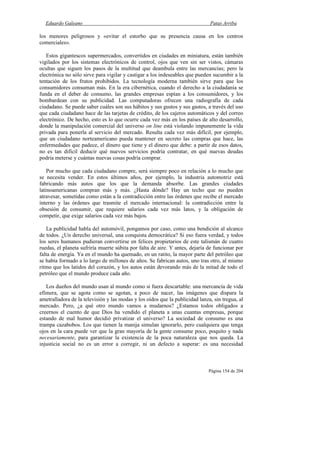 Eduardo Galeano Patas Arriba
Página 154 de 204
los menores peligrosos y «evitar el estorbo que su presencia causa en los centros
comerciales».
Estos gigantescos supermercados, convertidos en ciudades en miniatura, están también
vigilados por los sistemas electrónicos de control, ojos que ven sin ser vistos, cámaras
ocultas que siguen los pasos de la multitud que deambula entre las mercancías; pero la
electrónica no sólo sirve para vigilar y castigar a los indeseables que pueden sucumbir a la
tentación de los frutos prohibidos. La tecnología moderna también sirve para que los
consumidores consuman más. En la era cibernética, cuando el derecho a la ciudadanía se
funda en el deber de consumo, las grandes empresas espían a los consumidores, y los
bombardean con su publicidad. Las computadoras ofrecen una radiografía de cada
ciudadano. Se puede saber cuáles son sus hábitos y sus gustos y sus gastos, a través del uso
que cada ciudadano hace de las tarjetas de crédito, de los cajeros automáticos y del correo
electrónico. De hecho, esto es lo que ocurre cada vez más en los países de alto desarrollo,
donde la manipulación comercial del universo on line está violando impunemente la vida
privada para ponerla al servicio del mercado. Resulta cada vez más difícil, por ejemplo,
que un ciudadano norteamericano pueda mantener en secreto las compras que hace, las
enfermedades que padece, el dinero que tiene y el dinero que debe: a partir de esos datos,
no es tan difícil deducir qué nuevos servicios podría contratar, en qué nuevas deudas
podría meterse y cuántas nuevas cosas podría comprar.
Por mucho que cada ciudadano compre, será siempre poco en relación a lo mucho que
se necesita vender. En estos últimos años, por ejemplo, la industria automotriz está
fabricando más autos que los que la demanda absorbe. Las grandes ciudades
latinoamericanas compran más y más. ¿Hasta dónde? Hay un techo que no pueden
atravesar, sometidas como están a la contradicción entre las órdenes que recibe el mercado
interno y las órdenes que trasmite el mercado internacional: la contradicción entre la
obsesión de consumir, que requiere salarios cada vez más latos, y la obligación de
competir, que exige salarios cada vez más bajos.
La publicidad habla del automóvil, pongamos por caso, como una bendición al alcance
de todos. ¿Un derecho universal, una conquista democrática? Si eso fuera verdad, y todos
los seres humanos pudieran convertirse en felices propietarios de este talismán de cuatro
ruedas, el planeta sufriría muerte súbita por falta de aire. Y antes, dejaría de funcionar por
falta de energía. Ya en el mundo ha quemado, en un ratito, la mayor parte del petróleo que
se había formado a lo largo de millones de años. Se fabrican autos, uno tras otro, al mismo
ritmo que los latidos del corazón, y los autos están devorando más de la mitad de todo el
petróleo que el mundo produce cada año.
Los dueños del mundo usan al mundo como si fuera descartable: una mercancía de vida
efímera, que se agota como se agotan, a poco de nacer, las imágenes que dispara la
ametralladora de la televisión y las modas y los oídos que la publicidad lanza, sin tregua, al
mercado. Pero, ¿a qué otro mundo vamos a mudarnos? ¿Estamos todos obligados a
creernos el cuento de que Dios ha vendido el planeta a unas cuantas empresas, porque
estando de mal humor decidió privatizar el universo? La sociedad de consumo es una
trampa cazabobos. Los que tienen la manija simulan ignorarlo, pero cualquiera que tenga
ojos en la cara puede ver que la gran mayoría de la gente consume poco, poquito y nada
necesariamente, para garantizar la existencia de la poca naturaleza que nos queda. La
injusticia social no es un error a corregir, ni un defecto a superar: es una necesidad
 