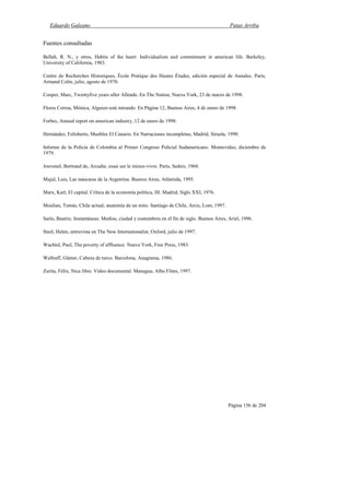 Eduardo Galeano Patas Arriba
Página 156 de 204
Fuentes consultadas
Bellah, R. N., y otros, Habits of the heart: Individualism and commitment in american life. Berkeley,
University of California, 1983.
Centre de Recherches Historiques, École Pratique des Hautes Études, edición especial de Annales. París,
Armand Colin, julio, agosto de 1970.
Cooper, Marc, Twentyfive years after Allende. En The Nation, Nueva York, 23 de marzo de 1998.
Flores Correa, Mónica, Alguien está mirando. En Página 12, Buenos Aires, 4 de enero de 1998.
Forbes, Annual report on american industry, 12 de enero de 1998.
Hernández, Felisberto, Muebles El Canario. En Narraciones incompletas, Madrid, Siruela, 1990.
Informe de la Policía de Colombia al Primer Congreso Policial Sudamericano. Montevideo, diciembre de
1979.
Jouvenel, Bertrand de, Arcadie, essai sur le mieux-vivre. París, Sedeis, 1968.
Majul, Luis, Las máscaras de la Argentina. Buenos Aires, Atlántida, 1995.
Marx, Karl, El capital. Crítica de la economía política, III. Madrid, Siglo XXI, 1976.
Moulian, Tomás, Chile actual; anatomía de un mito. Santiago de Chile, Arcis, Lom, 1997.
Sarlo, Beatriz, Instantáneas. Medios, ciudad y costumbres en el fin de siglo. Buenos Aires, Ariel, 1996.
Steel, Helen, entrevista en The New Internationalist, Oxford, julio de 1997.
Wachtel, Paul, The poverty of affluence. Nueva York, Free Press, 1983.
Wallraff, Günter, Cabeza de turco. Barcelona, Anagrama, 1986.
Zurita, Félix, Nica libre. Video documental. Managua, Alba Films, 1997.
 