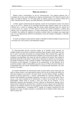 Eduardo Galeano Patas Arriba
Página 158 de 204
La cibercomunidad naciente encuentra refugio en la realidad virtual, mientras las
ciudades tienden a convertirse en inmensos desiertos llenos de gente, donde cada cual vela
por su santo y está cada cual metido en su propia burbuja. Hace cuarenta años, según las
encuestas, seis de cada diez norteamericanos confiaban en la mayoría de la gente. Ahora, la
confianza se ha desinflado: sólo cuatro de cada diez confían en los demás. Este modelo de
desarrollo desarrolla el desvínculo. Cuanto más se demoniza la relación con las personas,
que pueden contagiarse el sida, o quitarte el trabajo, o desvalijarte la casa, más se sacraliza
la relación con las máquinas. La industria de la comunicación, la más dinámica de la
economía mundial, vende los abracadabras que dan acceso a la Nueva Era de la historia de
la humanidad. Pero este mundo comunicadísimo se está pareciendo demasiado a un reino
de solos y de mudos.
Los medios dominantes de comunicación están en pocas manos, pocas manos que son
cada vez menos manos, y por regla general actúan al servicio de un sistema que reduce las
relaciones humanas al uso mutuo y al mutuo miedo. En estos últimos tiempos, la galaxia
Internet ha abierto imprevistas, y valiosas, oportunidades de expresión alternativa. Por
Internet están irradiando sus mensajes numerosas voces que no son ecos del poder. Pero el
acceso a esta nueva autopista de la información es todavía un privilegio de los países
desarrollados, donde reside el noventa y cinco por ciento de sus usuarios; y ya la
publicidad comercial está intentando convertir a Internet en Businessnet. Internet, nuevo
espacio para la libertad de comunicación, es también un nuevo espacio para la libertad de
comercio. En el planeta virtual no se corre peligro de encontrar aduanas, ni gobiernos con
delirios de independencia. A mediados del 97, cuando ya el espacio comercial de la red
superaba con creces el espacio educativo, el presidente de los Estados Unidos indicó que
todos los países del
Dime tus secretos, 1
Malasia renovó recientemente su red de comunicaciones. Una empresa japonesa iba a
encargarse de la tarea, pero súbitamente la empresa norteamericana ATT ofreció un precio más
bajo y le sopló el negocio. La ATT pudo ganar el contrato, gracias a los buenos oficios de la
NSA, National Security Agency, que había detectado y descifrado la oferta japonesa.
La NSA, agencia norteamericana de espionaje, cuenta con un presupuesto cuatro veces mayor
que el de la CIA y dispone de la tecnología necesaria para registrar cuanta cosa se dice por
teléfono, fax o e-mail, en cualquier lugar del mundo: puede interceptar hasta dos millones de
conversaciones por minuto. La NSA actúa al servicio del control económico y político del
planeta, pero la seguridad nacional y la lucha internacional contra el terrorismo le sirven de
coartadas. Sus sistemas de vigilancia le permiten controlar todos los mensajes que tengan algo
que ver con organizaciones delictivas tan peligrosas como, por ejemplo, Greenpeace o Amnistía
Internacional.
El asunto se destapó en marzo del 98, cuando se difundió el informe titulado Evaluación de las
tecnologías del control político, del Parlamento europeo.
 