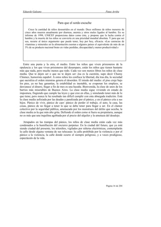 Eduardo Galeano Patas Arriba
Página 16 de 204
Entre una punta y la otra, el medio. Entre los niños que viven prisioneros de la
opulencia y los que viven prisioneros del desamparo, están los niños que tienen bastante
más que nada, pero mucho menos que todo. Cada vez son menos libres los niños de clase
media. Que te dejen ser o que no te dejen ser: ésa es la cuestión, supo decir Chumy
Chúmez, humorista español. A estos niños les confisca la libertad, día tras día, la sociedad
que sacraliza el orden mientras genera el desorden. El miedo del medio: el piso cruje bajo
los pies, ya no hay garantías, la estabilidad es inestable, se evaporan los empleos, se
desvanece el dinero, llegar a fin de mes es una hazaña. Bienvenida, la clase de unos de los
barrios más miserables de Buenos Aires. La clase media sigue viviendo en estado de
impostura, fingiendo que cumple las leyes y que cree en ellas, y simulando tener más de lo
que tiene; pero nunca le ha resultado tan difícil cumplir con esta abnegada tradición. Está
la clase media asfixiada por las deudas y paralizada por el pánico, y en el pánico cría a sus
hijos. Pánico de vivir, pánico de caer: pánico de perder el trabajo, el auto, la casa, las
cosas, pánico de no llegar a tener lo que se debe tener para llegar a ser. En el clamor
colectivo por la seguridad pública, amenazada por los monstruos del delito que acecha, la
clase media es la que más alto grita. Defiende el orden como si fuera su propietaria, aunque
no es más que una inquilina agobiada por el precio del alquiler y la amenaza del desalojo.
Atrapados en las trampas del pánico, los niños de clase media están cada vez más
condenados a la humillación del encierro perpetuo. En la ciudad del futuro, que ya está
siendo ciudad del presente, los teleniños, vigilados por niñeras electrónicas, contemplarán
la calle desde alguna ventana de sus telecasas: la calle prohibida por la violencia o por el
pánico a la violencia, la calle donde ocurre el siempre peligroso, y a veces prodigioso,
espectáculo de la vida.
Para que el sordo escuche
Crece la cantidad de niños desnutridos en el mundo. Doce millones de niños menores de
cinco años mueren anualmente por diarreas, anemia y otros males ligados al hambre. En su
informe de 1998, UNICEF proporciona datos como éste, y propone que la lucha contra el
hambre y la muerte de los niños se convierta en una prioridad mundial absoluta. Y para que así
sea, recurre al único argumento que puede tener, hoy por hoy, eficacia: «Las carencias de
vitaminas y minerales en la alimentación cuestan a algunos países el equivalente de más de un
5% de su producto nacional bruto en vidas perdidas, discapacidad y menor productividad.»
 