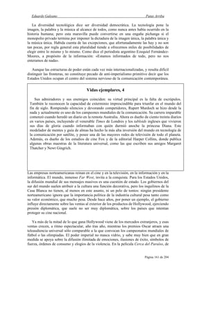 Eduardo Galeano Patas Arriba
Página 161 de 204
La diversidad tecnológica dice ser diversidad democrática. La tecnología pone la
imagen, la palabra y la música al alcance de todos, como nunca antes había ocurrido en la
historia humana; pero esta maravilla puede convertirse en una engaña pichanga si el
monopolio privado termina por imponer la dictadura de la imagen única, la palabra única y
la música única. Habida cuenta de las excepciones, que afortunadamente las hay y no son
tan pocas, por regla general esta pluralidad tiende a ofrecernos miles de posibilidades de
elegir entre lo mismo y lo mismo. Como dice el periodista argentino Ezequiel Fernández-
Moores, a propósito de la información: «Estamos informados de todo, pero no nos
enteramos de nada».
Aunque las estructuras de poder están cada vez más internacionalizadas, y resulta difícil
distinguir las fronteras, no constituye pecado de anti-imperialismo primitivo decir que los
Estados Unidos ocupan el centro del sistema nervioso de la comunicación contemporánea.
Las empresas norteamericanas reinan en el cine y en la televisión, en la información y en la
informática. El mundo, inmenso Far West, invita a la conquista. Para los Estados Unidos,
la difusión mundial de sus mensajes masivos es una cuestión de estado. Los gobiernos del
sur del mundo suelen atribuir a la cultura una función decorativa, pero los inquilinos de la
Casa Blanca no tienen, al menos en este asunto, ni un pelo de tontos: ningún presidente
norteamericano ignora que la importancia política de la industria cultural pesa tanto como
su valor económico, que mucho pesa. Desde hace años, por poner un ejemplo, el gobierno
influye directamente sobre las ventas al exterior de los productos de Hollywood, ejerciendo
presión diplomática, que suele no ser muy diplomática, sobre los países que intentan
proteger su cine nacional.
Ya más de la mitad de lo que gana Hollywood viene de los mercados extranjeros, y esas
ventas crecen, a ritmo espectacular, año tras año, mientras los premios Oscar atraen una
teleaudiencia universal sólo comparable a la que convocan los campeonatos mundiales de
fútbol o las olimpiadas. El poder imperial no masca vidrio, y sabe muy bien que en gran
medida se apoya sobre la difusión ilimitada de emociones, ilusiones de éxito, símbolos de
fuerza, órdenes de consumo y elogios de la violencia. En la película Cerca del Paraíso, de
Vidas ejemplares, 4
Sus admiradores y sus enemigos coinciden: su virtud principal es la falta de escrúpulos.
También le reconocen la capacidad de exterminio imprescindible para triunfar en el mundo del
fin de siglo. Rompiendo silencios y devorando competidores, Rupert Murdoch se hizo desde la
nada y actualmente es uno de los campeones mundiales de la comunicación. Su carrera imparable
comenzó cuando heredó un diario en la remota Australia. Ahora es dueño de ciento treinta diarios
en varios países, incluyendo el venerable Times de Londres y los tabloids ingleses que vivieron
sus días de gloria cuando informaban con quién durmió anoche la princesa Diana. Este
modelador de mentes y guía de almas ha hecho la más alta inversión del mundo en tecnología de
la comunicación por satélite, y posee una de las mayores redes de televisión de todo el planeta.
Además, es dueño de los estudios de cine Fox y de la editorial Harper Collins, donde publica
algunas obras maestras de la literatura universal, como las que escriben sus amigos Margaret
Thatcher y Newt Gingrich.
 