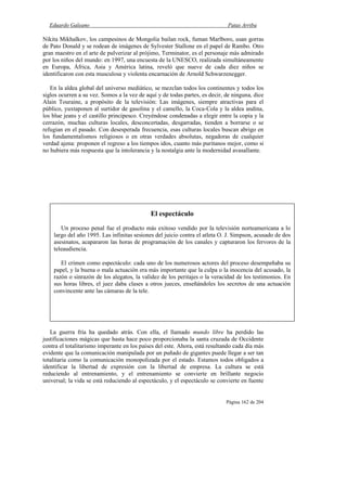 Eduardo Galeano Patas Arriba
Página 162 de 204
Nikita Mikhalkov, los campesinos de Mongolia bailan rock, fuman Marlboro, usan gorras
de Pato Donald y se rodean de imágenes de Sylvester Stallone en el papel de Rambo. Otro
gran maestro en el arte de pulverizar al prójimo, Terminator, es el personaje más admirado
por los niños del mundo: en 1997, una encuesta de la UNESCO, realizada simultáneamente
en Europa, África, Asia y América latina, reveló que nueve de cada diez niños se
identificaron con esta musculosa y violenta encarnación de Arnold Schwarzenegger.
En la aldea global del universo mediático, se mezclan todos los continentes y todos los
siglos ocurren a su vez. Somos a la vez de aquí y de todas partes, es decir, de ninguna, dice
Alain Touraine, a propósito de la televisión: Las imágenes, siempre atractivas para el
público, yuxtaponen al surtidor de gasolina y el camello, la Coca-Cola y la aldea andina,
los blue jeans y el castillo principesco. Creyéndose condenadas a elegir entre la copia y la
cerrazón, muchas culturas locales, desconcertadas, desgarradas, tienden a borrarse o se
refugian en el pasado. Con desesperada frecuencia, esas culturas locales buscan abrigo en
los fundamentalismos religiosos o en otras verdades absolutas, negadoras de cualquier
verdad ajena: proponen el regreso a los tiempos idos, cuanto más puritanos mejor, como si
no hubiera más respuesta que la intolerancia y la nostalgia ante la modernidad avasallante.
La guerra fría ha quedado atrás. Con ella, el llamado mundo libre ha perdido las
justificaciones mágicas que hasta hace poco proporcionaba la santa cruzada de Occidente
contra el totalitarismo imperante en los países del este. Ahora, está resultando cada día más
evidente que la comunicación manipulada por un puñado de gigantes puede llegar a ser tan
totalitaria como la comunicación monopolizada por el estado. Estamos todos obligados a
identificar la libertad de expresión con la libertad de empresa. La cultura se está
reduciendo al entrenamiento, y el entrenamiento se convierte en brillante negocio
universal; la vida se está reduciendo al espectáculo, y el espectáculo se convierte en fuente
El espectáculo
Un proceso penal fue el producto más exitoso vendido por la televisión norteamericana a lo
largo del año 1995. Las infinitas sesiones del juicio contra el atleta O. J. Simpson, acusado de dos
asesinatos, acapararon las horas de programación de los canales y capturaron los fervores de la
teleaudiencia.
El crimen como espectáculo: cada uno de los numerosos actores del proceso desempeñaba su
papel, y la buena o mala actuación era más importante que la culpa o la inocencia del acusado, la
razón o sinrazón de los alegatos, la validez de los peritajes o la veracidad de los testimonios. En
sus horas libres, el juez daba clases a otros jueces, enseñándoles los secretos de una actuación
convincente ante las cámaras de la tele.
 