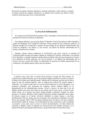 Eduardo Galeano Patas Arriba
Página 164 de 204
burocracias corruptas, militares despóticos, fronteras artificiales y odios mutuos; y siempre
la misma omisión de cualquier referencia a la industria de la muerte, que desde el norte
vende las armas para que el sur se mate peleando.
A primera vista, como dice el escritor Wole Soyinka, el mapa del África parece «la
creación de un tejedor demente, que no ha prestado ninguna atención a la trama, al color ni
al dibujo de la manta que estaba haciendo.» Muchas de las fronteras que han roto al África
negra en más de cuarenta pedazos, sólo se explican por motivos de control militar o
comercial, y no tienen un pito que ver con las raíces históricas ni con la naturaleza. Las
potencias coloniales, que inventaron las fronteras, fueron también hábiles en la
manipulación de las contradicciones étnicas. Divide et impera: un buen día el rey de
Bélgica decidió que tutsis eran todos los que tenían más de ocho vacas, y hutus los que
tenían menos, en el espacio que ahora ocupan Ruanda y Burundi. Aunque los tutsis,
pastores, y los hutus, labriegos, tenían orígenes diferentes, habían compartido varios siglos
de historia común en el mismo territorio, hablaban la misma lengua y convivían
pacíficamente. Ellos no sabían que eran enemigos; pero terminaron creyéndolo con tanto
fervor que, durante 1994 y 1995, las largas matanzas entre los hutus y los tutsis cobraron
más de medio millón de víctimas. En la información de estas carnicerías, ni por casualidad
se escuchó, y muy raras veces se leyó, el menor reconocimiento a la obra colonial de
Alemania y Bélgica contra la tradición de convivencia de dos pueblos hermanos, ni al
aporte de Francia, que después brindó armas y ayuda militar para el exterminio mutuo.
La Era de la Información
En vísperas de la Navidad del 89, pudimos todos contemplar el más horrendo testimonio de las
matanzas de Nicolae Ceausescu en Rumania.
Este déspota delirante, que se hacía llamar El Danubio Azul del Socialismo, había liquidado a
cuatro mil disidentes en la ciudad de Timisoara. Vimos muchos de esos cadáveres, gracias a la
difusión mundial de la televisión y gracias al buen trabajo de las agencias internacionales que
nutren de imágenes a los diarios y a las revistas. Las hileras de muertos, deformados por la
tortura, estremecieron al mundo.
Después, algunos diarios publicaron la rectificación, que pocos leyeron: la matanza de
Timisoara había ocurrido pero había cobrado un centenar de víctimas, incluyendo a los policías
de la dictadura, y aquellas imágenes espeluznantes no habían sido más que una puesta en escena.
Los cadáveres no tenían nada que ver con esa historia, y no habían sido deformados por la
tortura, sino por el paso del tiempo: los fabricantes de noticias los habían desenterrado de un
cementerio y los habían puesto a posar ante las cámaras.
 