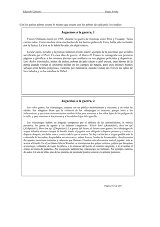 Eduardo Galeano Patas Arriba
Página 165 de 204
Con los países pobres ocurre lo mismo que ocurre con los pobres de cada país: los medios
Juguemos a la guerra, 1
Yenuri Chihuala murió en 1995, durante la guerra de fronteras entre Perú y Ecuador. Tenía
catorce años. Como muchos otros muchachos de los barrios pobres de Lima, había sido reclutado
por la fuerza. La leva se lo había llevado, sin dejar rastros.
La televisión, la radio y la prensa exaltaron al niño mártir, ejemplo de la juventud, que se había
sacrificado por el Perú. En esos días de guerra, el diario El Comercio consagraba sus primeras
páginas a glorificar a los mismos jóvenes que maldecía en sus páginas policiales y deportivas.
Los cholos trinchudos, nietos de indios, pobres de pelo chuzo y piel oscura, eran héroes de la
patria cuando vestían el uniforme militar en los campos de batalla, pero esos mismos buenos
salvajes eran bestias peligrosas, violentas por naturaleza, cuando vestían de civil en las calles de
las ciudades y en los estadios de fútbol.
Juguemos a la guerra, 2
Los video games, los videojuegos, cuentan con un público multitudinario y creciente, y de todas las
edades. Sus abogados dicen que la violencia de los videojuegos es inocente, porque imita a los
informativos, y que estos entrenamientos resultan útiles para mantener a los niños lejos de los peligros de
la calle, y para mantener a los jóvenes y a los adultos lejos del cigarrillo.
Los videojuegos hablan un lenguaje compuesto por el tableteo de las ametralladoras, la música
pavorosa, los gritos de agonía y las órdenes categóricas: -Finish him! (¡Remátalo!), Beat’em up!
(¡Golpéalos!), Shoot’em up! (¡Dispárales!). La guerra del futuro, el futuro como guerra: los videojuegos de
mayor difusión ofrecen campos de batalla donde el jugador está obligado a disparar primero y a volver a
disparar después, sin dudar nunca, contra todo lo que se mueva. No hay vacilación ni tregua posible ante la
embestida de los malos, despiadados extraterrestres, robots feroces, hordas de humanoides, ciberdemonios
de espanto, monstruos mutantes y calaveras que llamean. Cuantos más adversarios mata el jugador, más se
acerca al triunfo. En el ya clásico Mortal Kombat, se recompensa los golpes certeros: golpes que decapitan
al enemigo, volándole de cuajo la cabeza, o le arrancan del pecho el corazón sangrante, o le revientan el
cráneo en miles de pedacitos. Por excepción, también hay videojuegos no militares. Por ejemplo, carreras
de autos. En una de ellas, una de las maneras de acumular puntos consiste en aplastar peatones.
 