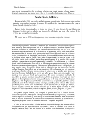 Eduardo Galeano Patas Arriba
Página 166 de 204
masivos de comunicación sólo se dignan echarles una ojeada cuando ofrecen alguna
desgracia espectacular que puede tener éxito en el mercado. ¿Cuántas personas deben ser
destripadas por guerra o terremoto, o ahogadas por inundación, para que algunos países
sean noticia y aparezcan por una vez en el mapa del mundo? ¿Cuántos espantos debe
acumular un muerto de hambre para que las cámaras lo enfoquen por una vez en la vida?
El mundo tiende a convertirse en el escenario de un gigantesco reality show. Los pobres,
los desaparecidos de siempre, sólo aparecen en la tele como objeto de burla de la cámara
oculta o como actores de sus propias truculencias. El desconocido necesita ser reconocido,
el invisible quiere hacerse visible, busca raíz el desarraigado. Lo que no existe en la
televisión, ¿existe en la realidad? Sueña el paria con la gloria de la pantalla chica, donde
cualquier espantapájaros se transfigura en galán irresistible. Con tal de entrar en el olimpo
donde los teledioses moran, algún infeliz ha sido capaz de pegarse un tiro ante las cámaras
de un programa de entretenimientos. Últimamente, la llamada telebasura está teniendo, en
unos cuantos países de América latina, tanto o más éxito que las telenovelas: la niña
violada llora ante el periodista que la interroga como si la violara otra vez; este monstruo
es el nuevo hombre elefante, miren, señoras y señores, no se pierdan este fenómeno
increíble: la mujer barbuda busca novio; un señor gordo dice estar embarazado. Hace
treinta y poco años, en Brasil, ya los concursos del horror convocaban multitudes de
candidatos y ganaban enormes teleaudiencias: ¿Quién es el enano más bajito del país?
¿Quién es el narigón de nariz más larga, que la ducha no le moja los pies? ¿Quién es el
desgraciado más desgraciado de todos? En los concursos de desgraciados, desfilaba por los
estudios la corte de los milagros: la niña sin orejas, comidas por las ratas; el débil mental
que había pasado treinta años encadenado a la pata de una cama; la mujer que era hija,
cuñada, suegra y esposa del marido borracho que la había dejado inválida. Y cada
desgraciado tenía su hinchada, que desde la platea gritaba, a coro: ¡Ya ganó! ¡Ya ganó!
Los pobres ocupan también, casi siempre, el primer plano de la crónica policial.
Cualquier sospechoso pobre puede ser impunemente filmado y fotografiado y escrachado
cuando la policía lo detiene, y así la tele y los diarios dictan sentencia antes de que se le
abra un proceso. Los medios de comunicación condenan de antemano, y sin apelación, a
los pobres peligrosos, como de antemano condenan a los países peligrosos.
A fines de los años ochenta, Saddam Hussein fue demonizado por los mismos medios
de comunicación que antes lo habían sacralizado. Cuando se convirtió en el Satán de
Bagdad, Hussein pasó a ser una estrella de la maldad en el firmamento de la política
Para la Cátedra de Historia
Durante el año 1998, los medios globalizados de comunicación dedicaron sus más amplios
espacios, y sus mejores energías, al romance del presidente del planeta con una gordita voraz y
locuaz llamada Mónica Lewinsky.
Fuimos todos Lewinskizados, en todos los países. El tema invadió los periódicos que
desayuné, los informativos radiales que almorcé, los telediarios que cené y las páginas de las
revistas que acompañaron mis cafés.
Me parece que en el 98 también ocurrieron otras cosas, que no consigo recordar.
 