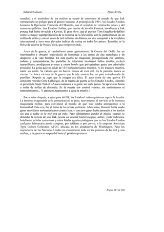 Eduardo Galeano Patas Arriba
Página 167 de 204
mundial, y el mentidero de los medios se ocupó de convencer al mundo de que Irak
representaba un peligro para el género humano. A principios de 1991, los Estados Unidos
lanzaron la Operación Tormenta del Desierto, con el respaldo de veintiocho países y del
numeroso público. Los Estados Unidos, que venían de invadir Panamá, invadieron a Irak
porque Irak había invadido a Kuwait. El gran show, que el escritor Tom Engelhardt definió
como la mayor superproducción de la historia de la televisión, con la participación de un
millón de extras y con un costo de mil millones de dólares por día, conquistó a la teleplatea
internacional y tuvo muy elevados índices de rating en todos los países. También en la
Bolsa de valores de Nueva York, que rompió récords.
Artes de la guerra, el canibalismo como gastronomía: la Guerra del Golfo fue un
interminable y obsceno espectáculo de homenaje a las armas de alta tecnología y de
desprecio a la vida humana. En esta guerra de máquinas, protagonizada por satélites,
radares y computadoras, las pantallas de televisión mostraron bellos misiles, rockets
maravillosos, prodigiosos aviones y smart bombs que pulverizaban gente con admirable
precisión. La gesta dejó un saldo de 115 norteamericanos muertos. A los iraquíes muertos,
nadie los contó. Se calcula que no fueron menos de cien mil. En la pantalla, nunca se
vieron. La única víctima de la guerra que la tele mostró fue un pato embadurnado de
petróleo. Después se supo que la imagen era falsa. El pato venía de otra guerra. El
almirante retirado Gene LaRocque, de la marina de guerra de los Estados Unidos, comentó
al periodista Studs Terkel: «Ahora matamos a la gente sin verla jamás. Se aprieta un botón
a miles de millas de distancia. Es la muerte por control remoto, sin sentimientos ni
remordimientos... Y entonces, regresamos a casa en triunfo.»
Pocos años después, a principios del 98, los Estados Unidos quisieron repetir la hazaña.
La inmensa maquinaria de la comunicación se puso, nuevamente, al servicio de la inmensa
maquinaria militar, para convencer al mundo de que Irak estaba amenazando a la
humanidad. Esta vez, fue el turno de las armas químicas. Años antes, Hussein había usado
gases mortíferos norteamericanos contra Irán, y con esos gases había arrasado a los kurdos
sin que a nadie se le moviera un pelo. Pero súbitamente cundió el pánico cuando se
difundió la noticia de que Irak poseía un arsenal bacteriológico, ántrax, peste bubónica,
botulismo, células cancerosas y otros letales agentes patógenos que en los Estados Unidos
cualquier laboratorio puede comprar, por teléfono o por correo, a la empresa American
Type Culture Collection ATCC, ubicada en los alrededores de Washington. Pero los
inspectores de las Naciones Unidas no encontraron nada en los palacios de las mil y una
noches, y la guerra se suspendió hasta el próximo pretexto.
 