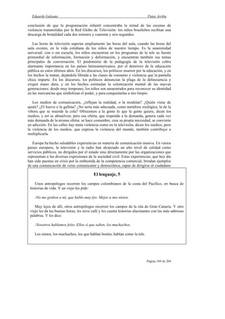 Eduardo Galeano Patas Arriba
Página 169 de 204
conclusión de que la programación infantil concentraba la mitad de las escenas de
violencia transmitidas por la Red Globo de Televisión: los niños brasileños recibían una
descarga de brutalidad cada dos minutos y cuarenta y seis segundos.
Las horas de televisión superan ampliamente las horas del aula, cuando las horas del
aula existen, en la vida cotidiana de los niños de nuestro tiempo. Es la unanimidad
universal: con o sin escuela, los niños encuentran en los programas de la tele su fuente
primordial de información, formación y deformación, y encuentran también sus temas
principales de conversación. El predominio de la pedagogía de la televisión cobra
alarmante importancia en los países latinoamericanos, por el deterioro de la educación
pública en estos últimos años. En los discursos, los políticos mueren por la educación, y en
los hechos la matan, dejándola librada a las clases de consumo y violencia que la pantalla
chica imparte. En los discursos, los políticos denuncian la plaga de la delincuencia y
exigen mano dura, y en los hechos estimulan la colonización mental de las nuevas
generaciones: desde muy temprano, los niños son amaestrados para reconocer su identidad
en las mercancías que simbolizan el poder, y para conquistarlas a tiro limpio.
Los medios de comunicación, ¿reflejan la realidad, o la modelan? ¿Quién viene de
quién? ¿El huevo o la gallina? ¿No sería más adecuada, como metáfora zoológica, la de la
víbora que se muerde la cola? Ofrecemos a la gente lo que la gente quiere, dicen los
medios, y así se absuelven; pero esa oferta, que responde a la demanda, genera cada vez
más demanda de la misma oferta: se hace costumbre, crea su propia necesidad, se convierte
en adicción. En las calles hay tanta violencia como en la televisión, dicen los medios; pero
la violencia de los medios, que expresa la violencia del mundo, también contribuye a
multiplicarla.
Europa ha hecho saludables experiencias en materia de comunicación masiva. En varios
países europeos, la televisión y la radio han alcanzado un alto nivel de calidad como
servicios públicos, no dirigidos por el estado sino directamente por las organizaciones que
representan a las diversas expresiones de la sociedad civil. Estas experiencias, que hoy día
han sido puestas en crisis por la embestida de la competencia comercial, brindan ejemplos
de una comunicación de veras comunicante y democrática, capaz de dirigirse al ciudadano
a partir del respeto a su dignidad humana y a su derecho a la información y al
conocimiento. Pero no es éste el modelo que se ha internacionalizado. El mundo ha sido
invadido por el mortal cóctel de sangre, valium y publicidad que suministra la televisión
privada de los Estados Unidos: se ha impuesto un modelo fundado en la comprobación de
que es bueno todo lo que da la mayor ganancia al menor costo, y malo es lo que no rinde
dividendos.
El lenguaje, 5
Unos antropólogos recorren los campos colombianos de la costa del Pacífico, en busca de
historias de vida. Y un viejo les pide:
-No me graben a mí, que hablo muy feo. Mejor a mis nietos.
Muy lejos de allí, otros antropólogos recorren los campos de la isla de Gran Canaria. Y otro
viejo les da las buenas horas, les sirve café y les cuenta historias alucinantes con las más sabrosas
palabras. Y les dice:
-Nosotros hablamos feíto. Ellos sí que saben, los muchachos.
Los nietos, los muchachos, los que hablan bonito, hablan como la tele.
 