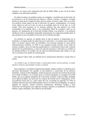 Eduardo Galeano Patas Arriba
Página 171 de 204
sumado a sus éxitos como empresario del club de fútbol Milan, el que sirvió de eficaz
catapulta a sus ambiciones políticas.
En todos los países, los políticos temen ser castigados o excluidos por la televisión. En
los noticieros y en las telenovelas hay buenos y villanos, víctimas y verdugos. A ningún
político le gusta hacer el papel de malo; pero los malos, al menos, están. Peor es no estar.
Los políticos tienen pánico de que la televisión los ignore, condenándolos a la muerte
cívica. Quien no sale en la tele, no está en la realidad; quien de la tele sale, se va del
mundo. Para tener presencia en el escenario político, hay que aparecer con cierta
continuidad en la pantalla chica, y esa continuidad, difícil de conseguir, suele no ser
gratuita. Los empresarios de la televisión brindan tribuna a los políticos, y los políticos
retribuyen el favor otorgándoles impunidad: impunemente, los empresarios pueden darse el
lujo de poner un servicio público al servicio de sus bolsillos privados.
Los políticos no ignoran, no pueden darse el lujo de ignorar, el desprestigio de su
profesión y el mágico poder de seducción que la televisión, y en mucha menor medida la
radio y la prensa, ejercen sobre las multitudes. Una encuesta realizada en varios países
latinoamericanos confirmó, en 1996, lo que cualquiera puede escuchar en las calles de
nuestras ciudades: nueve de cada diez guatemaltecos y ecuatorianos tienen mala o pésima
opinión de sus parlamentarios, y nueve de cada diez peruanos y bolivianos no confían en
los partidos políticos. En cambio, dos de cada tres latinoamericanos dan crédito a lo que
ven y escuchan en los medios de comunicación.
José Ignacio López Vigil, un militante de la comunicación alternativa, resume bien el
asunto:
-La verdad es que en América latina, si usted quiere hacer carrera política, su mejor
opción es meterse a presentador, locutor o cantante.
Para conquistar o consolidar la legitimación popular, algunos políticos se apoderan de la
televisión directamente. Por ejemplo, el más poderoso y conservador de los políticos
brasileños, Antonio Carlos Magalhes, recibió la graciosa concesión de la televisión privada
en el estado de Bahía, y en su feudo ejerce el virtual monopolio, en sociedad con la Red
Globo, que es la empresa mandamás de la televisión en Brasil. Lídice da Mata, alcaldesa
de la capital de Bahía, fue electa por los votantes del Partido de los Trabajadores, el PT,
una poderosa fuerza que es, y para colmo dice ser, un partido de izquierda. En 1994, la
alcaldesa denunció que nunca había podido recurrir a la televisión de Magalhes, ni siquiera
pagando los espacios, cuando ocurrieron inundaciones, derrumbes, huelgas y otras
situaciones de emergencia que requerían mensajes urgentes a la población. La televisión
bahiana, espejo embrujado, sólo refleja la cara del dueño.
 