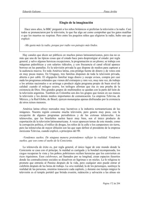 Eduardo Galeano Patas Arriba
Página 172 de 204
Hay canales que dicen ser públicos en muchos países latinoamericanos, pero ésa no es
más que una de las típicas cosas que el estado hace para desprestigiar al estado: por regla
general, y salvo algunas heroicas excepciones, la programación es un plomo; se trabaja con
máquinas paleolíticas y con salarios ridículos, y con frecuencia el canal oficial aparece
borroso en las pantallas. Es la televisión privada la que dispone de medios para capturar a
la audiencia masiva. En toda América latina, esta pródiga fuente de dinero y de votos está
en muy pocas manos. En Uruguay, tres familias disponen de toda la televisión privada,
abierta o por cable. El oligopolio familiar traga dinero y escupe avisos, compra por casi
nada los programas enlatados que vienen del extranjero y rara vez, muy rara vez, da trabajo
a los artistas nacionales o se arriesga a producir algún programa propio de buen nivel de
calidad: cuando el milagro ocurre, los teólogos afirman que ésa es una prueba de la
existencia de Dios. Dos grandes grupos de multimedios se quedan con la parte del león de
la televisión argentina. También en Colombia son dos los grupos que tienen en sus manos
la televisión y los demás medios importantes de comunicación. La empresa Televisa, de
México, y la Red Globo, de Brasil, ejercen monarquías apenas disfrazadas por la existencia
de otros reinos menores.
América latina ofrece mercados muy lucrativos a la industria norteamericana de las
imágenes. Nuestra región consume mucha televisión, pero genera muy poca, con la
excepción de algunos programas periodísticos y de las exitosas telenovelas. Las
telenovelas, que los brasileños suelen hacer muy bien, son el único producto de
exportación de la televisión latinoamericana. A veces aparecen temas de este mundo, como
la corrupción política, el tráfico de drogas, los niños de la calle o los campesinos sin tierra,
pero las telenovelas de mayor difusión son las que supo definir el presidente de la empresa
mexicana Televisa, cuando explicó, a principios del 98:
-Vendemos sueños. De ninguna manera pretendemos reflejar la realidad. Vendemos
sueños, que son como el sueño de la Cenicienta.
La telenovela de éxito es, por regla general, el único lugar de este mundo donde la
Cenicienta se casa con el príncipe, la maldad es castigada y la bondad recompensada, los
ciegos recuperan la vista y los pobres pobrísimos reciben herencias que los convierten en
ricos riquísimos. Esos culebrones, así llamados por su longitud, crean espacios ilusorios
donde las contradicciones sociales se disuelven en lágrimas o en mieles. La fe religiosa te
promete que entrarás al Paraíso después de la vida, pero cualquier ateo puede entrar al
culebrón después de las horas de trabajo. La otra realidad, la de los personajes, sustituye la
realidad de las personas, mientras transcurre cada capítulo, y durante ese tiempo mágico la
televisión es el templo portátil que brinda evasión, redención y salvación a las almas sin
Elogio de la imaginación
Hace unos años, la BBC preguntó a los niños británicos si preferían la televisión o la radio. Casi
todos se pronunciaron por la televisión, lo que fue algo así como comprobar que los gatos maúllan
o que los muertos no respiran. Pero entre los poquitos niños que eligieron la radio, hubo uno que
explicó:
-Me gusta más la radio, porque por radio veo paisajes más lindos.
 