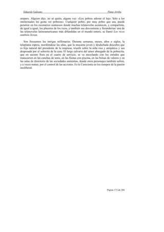 Eduardo Galeano Patas Arriba
Página 173 de 204
amparo. Alguien dijo, no sé quién, alguna vez: «Los pobres adoran el lujo. Sólo a los
intelectuales les gusta ver pobreza». Cualquier pobre, por muy pobre que sea, puede
penetrar en los escenarios suntuosos donde muchas telenovelas acontecen, y compartirás,
de igual a igual, los placeres de los ricos, y también sus desventuras y lloranderías: una de
las telenovelas latinoamericanas más difundidas en el mundo entero, se llamó Los ricos
también lloran.
Son frecuentes las intrigas millonarias. Durante semanas, meses, años o siglos, la
teleplatea espera, mordiéndose las uñas, que la mucama joven y desdichada descubra que
es hija natural del presidente de la empresa, triunfe sobre la niña rica y antipática y sea
desposada por el señorito de la casa. El largo calvario del amor abnegado de la pobrecita,
que en secreto llora en el cuarto de servicio, se va mezclando con los enredos que
transcurren en las canchas de tenis, en las fiestas con piscina, en las bolsas de valores y en
las salas de directorio de las sociedades anónimas, donde otros personajes también sufren,
y a veces matan, por el control de las acciones. Es la Cenicienta en los tiempos de la pasión
neoliberal.
 