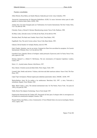Eduardo Galeano Patas Arriba
Página 174 de 204
Fuentes consultadas
Alfaro Moreno, Rosa María, con Sandro Macassi, Seducidos por la tele. Lima, Calandria, 1995.
Asociación Latinoamericana de Educación Radiofónica ALER, Un nuevo horizonte teórico para la radio
popular en América latina. Quito, ALER, 1996.
Auletta, Ken, Une toile d’araignée jetée sur l’information. En Courrier International, The New Yorker, París,
9 al 15 de abril de 1998.
Chomsky, Noam, y Edward S. Herman, Manufacturing consent. Nueva York, Pantheon, 1988.
De Mata, Lídice, Salvador resiste. En Folha de Sao Paulo, 28 de abril de 1994.
Davidson, Basil, The black man’s burden. Nueva York, Times Books, 1992.
Engelhardt, Tom, The end of victory culture. Nueva York, Basic Books, 1995.
Gakunzi, David, Ruanda. En Archipel, Basilea, enero de 1998.
Gatti, Claudio, Attention, vous tes sur écotes. Comment les États-Unis surveillent les européens. En Courrier
International, Il Mondo, París, 2 al 8 de abril de 1998.
González-Cueva, Eduardo, Heroes or hooligans: media portrayals of peruvian youth. En Nacla, Nueva York,
julio, agosto de 1998.
Herman, Edward S., y Robert N. McChesney, The new missionaries of Corporate Capitalism. Londres,
Cassel, 1997.
Hertz, J. C., Joystick nation. Boston, Little Brown, 1997.
Herz, Daniel, A história secreta da Rede Globo. Porto Alegre, Tchê!, 1987.
Leonard, John, Smoke and mirrors. Violence, television and other american cultures. Nueva York, The New
Press, 1997.
López Vigil, José Ignacio, Manual urgente para radialistas apasionados. Quito, AMARC, ALER, 1997.
Martín-Barbero, Jesús, De los medios a las mediaciones. Barcelona, Gili, 1987. -y otros, Televisión y
melodrama. Bogotá, Tercer Mundo, 1982.
Miler, Mark Crispin, y otros, The national entertainment state. En The Nation, Nueva York, 3 de junio de
1996 y 8 de junio de 1998.
Noble, David, The religion of technology. Nueva York, Knopf, 1997.
Organización Internacional del Trabajo OIT, Documento de base para el coloquio sobre la convergencia de
los medios de comunicación múltiples. Ginebra, 1996.
Pasquini Durán, José María, y otros, Comunicación: el Tercer Mundo frente a las nuevas tecnologías. Buenos
Aires, Legasa, 1987.
 