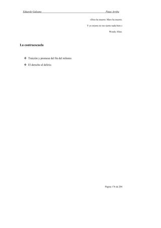 Eduardo Galeano Patas Arriba
Página 176 de 204
«Dios ha muerto. Marx ha muerto.
Y yo mismo no me siento nada bien.»
Woody Allen.
La contraescuela
Traición y promesa del fin del milenio.
El derecho al delirio.
 