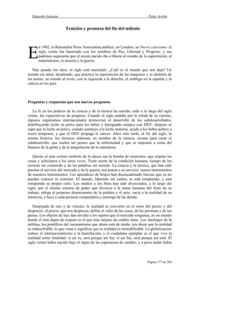Eduardo Galeano Patas Arriba
Página 177 de 204
Traición y promesa del fin del milenio
n 1902, la Rationalist Press Association publicó, en Londres, su Nuevo catecismo: el
siglo veinte fue bautizado con los nombres de Paz, Libertad y Progreso, y sus
padrinos auguraron que el recién nacido iba a liberar al mundo de la superstición, el
materialismo, la miseria y la guerra.
Han pasado los años, el siglo está muriendo. ¿Cuál es el mundo que nos deja? Un
mundo sin alma, desalmado, que practica la superstición de las máquinas y la idolatría de
las armas: un mundo al revés, con la izquierda a la derecha, el ombligo en la espalda y la
cabeza en los pies.
Preguntas y respuestas que son nuevas preguntas
La fe en los poderes de la ciencia y de la técnica ha nutrido, todo a lo largo del siglo
veinte, las expectativas de progreso. Cuando el siglo andaba por la mitad de su camino,
algunos organismos internacionales promovían el desarrollo de los subdesarrollados,
distribuyendo leche en polvo para los bebés y fumigando campos con DDT: después se
supo que la leche en polvo, cuando sustituye a la leche materna, ayuda a los bebés pobres a
morir temprano, y que el DDT propaga el cáncer. Años más tarde, al fin del siglo, la
misma historia: los técnicos elaboran, en nombre de la ciencia, recetas para curar el
subdesarrollo, que suelen ser peores que la enfermedad y que se imponen a costa del
basureo de la gente y de la aniquilación de la naturaleza.
Quizás el más certero símbolo de la época sea la bomba de neutrones, que respeta las
cosas y achicharra a los seres vivos. Triste suerte de la condición humana, tiempo de los
envases sin contenido y de las palabras sin sentido. La ciencia y la técnica, que han sido
puestas al servicio del mercado y de la guerra, nos ponen a su servicio: somos instrumentos
de nuestros instrumentos. Los aprendices de brujos han desencadenado fuerzas que ya no
pueden conocer ni contener. El mundo, laberinto sin centro, se está rompiendo, y está
rompiendo su propio cielo. Los medios y los fines han sido divorciados, a lo largo del
siglo, por el mismo sistema de poder que divorcia a la mano humana del fruto de su
trabajo, obliga al perpetuo desencuentro de la palabra y el acto, vacía a la realidad de su
memoria, y hace a cada persona competidora y enemiga de las demás.
Despojada de raíz y de vínculo, la realidad se convierte en el reino del precio y del
desprecio: el precio, que nos desprecia, define el valor de las cosas, de las personas y de los
países. Los objetos de lujo dan envidia a los sujetos que el mercado ningunea, en un mundo
donde el más digno de respeto es el que más tarjetas de crédito tiene. Los ideólogos de la
neblina, los pontífices del oscurantismo que ahora está de moda, nos dicen que la realidad
es indescifrable, lo que viene a significar que la realidad es inmodificable. La globalización
reduce el internacionalismo a la humillación, y el ciudadano ejemplar es el que vive la
realidad como fatalidad: si así es, será porque así fue; si así fue, será porque así será. El
siglo veinte había nacido bajo el signo de las esperanzas de cambio, y a poco andar había
E
 