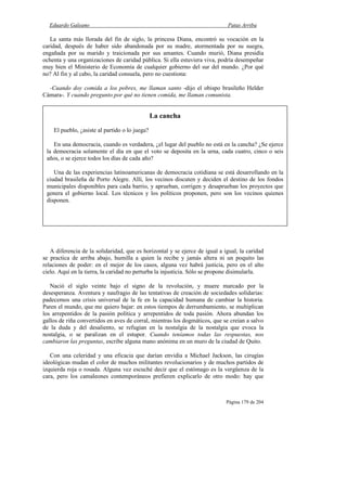 Eduardo Galeano Patas Arriba
Página 179 de 204
La santa más llorada del fin de siglo, la princesa Diana, encontró su vocación en la
caridad, después de haber sido abandonada por su madre, atormentada por su suegra,
engañada por su marido y traicionada por sus amantes. Cuando murió, Diana presidía
ochenta y una organizaciones de caridad pública. Si ella estuviera viva, podría desempeñar
muy bien el Ministerio de Economía de cualquier gobierno del sur del mundo. ¿Por qué
no? Al fin y al cabo, la caridad consuela, pero no cuestiona:
-Cuando doy comida a los pobres, me llaman santo -dijo el obispo brasileño Helder
Cámara-. Y cuando pregunto por qué no tienen comida, me llaman comunista.
A diferencia de la solidaridad, que es horizontal y se ejerce de igual a igual, la caridad
se practica de arriba abajo, humilla a quien la recibe y jamás altera ni un poquito las
relaciones de poder: en el mejor de los casos, alguna vez habrá justicia, pero en el alto
cielo. Aquí en la tierra, la caridad no perturba la injusticia. Sólo se propone disimularla.
Nació el siglo veinte bajo el signo de la revolución, y muere marcado por la
desesperanza. Aventura y naufragio de las tentativas de creación de sociedades solidarias:
padecemos una crisis universal de la fe en la capacidad humana de cambiar la historia.
Paren el mundo, que me quiero bajar: en estos tiempos de derrumbamiento, se multiplican
los arrepentidos de la pasión política y arrepentidos de toda pasión. Ahora abundan los
gallos de riña convertidos en aves de corral, mientras los dogmáticos, que se creían a salvo
de la duda y del desaliento, se refugian en la nostalgia de la nostalgia que evoca la
nostalgia, o se paralizan en el estupor. Cuando teníamos todas las respuestas, nos
cambiaron las preguntas, escribe alguna mano anónima en un muro de la ciudad de Quito.
Con una celeridad y una eficacia que darían envidia a Michael Jackson, las cirugías
ideológicas mudan el color de muchos militantes revolucionarios y de muchos partidos de
izquierda roja o rosada. Alguna vez escuché decir que el estómago es la vergüenza de la
cara, pero los camaleones contemporáneos prefieren explicarlo de otro modo: hay que
La cancha
El pueblo, ¿asiste al partido o lo juega?
En una democracia, cuando es verdadera, ¿el lugar del pueblo no está en la cancha? ¿Se ejerce
la democracia solamente el día en que el voto se deposita en la urna, cada cuatro, cinco o seis
años, o se ejerce todos los días de cada año?
Una de las experiencias latinoamericanas de democracia cotidiana se está desarrollando en la
ciudad brasileña de Porto Alegre. Allí, los vecinos discuten y deciden el destino de los fondos
municipales disponibles para cada barrio, y aprueban, corrigen y desaprueban los proyectos que
genera el gobierno local. Los técnicos y los políticos proponen, pero son los vecinos quienes
disponen.
 