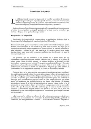 Eduardo Galeano Patas Arriba
Página 18 de 204
Curso básico de injusticia
a publicidad manda consumir y la economía lo prohíbe. Las órdenes de consumo,
obligatorias para todos pero imposibles para la mayoría, se traducen en invitaciones
al delito. Las páginas policiales de los diarios enseñan más sobre las contradicciones
de nuestro tiempo que las páginas de información política y económica.
Este mundo, que ofrece el banquete a todos y cierra la puerta en las narices de tantos es,
al mismo tiempo, igualador y desigual: igualador en las ideas y en las costumbres que
impone, y desigual en las oportunidades que brinda.
La igualación y la desigualdad
La dictadura de la sociedad de consumo ejerce un totalitarismo simétrico al de su
hermana gemela, la dictadura de la organización desigual del mundo.
La maquinaria de la igualación compulsiva actúa contra la más linda energía del género
humano, que se reconoce en sus diferencias y desde ellas se vincula. Lo mejor que el
mundo tiene está en los muchos mundos que el mundo contiene, las distintas músicas de la
vida, sus dolores y colores: las mil y una maneras de vivir y decir, creer y crear, comer,
trabajar, bailar, jugar, amar, sufrir y celebrar, que hemos ido descubriendo a lo largo de
miles y miles de años.
La igualación, que nos uniformiza y nos emboba, no se puede medir. No hay
computadora capaz de registrar los crímenes cotidianos que la industria de la cultura de
masas comete contra el arcoiris humano y el humano derecho a la identidad. Pero sus
demoledores progresos rompen los ojos. El tiempo se va vaciando de historia y el espacio
ya no reconoce la asombrosa diversidad de sus partes. A través de los medios masivos de
comunicación, los dueños del mundo nos comunican la obligación que todos tenemos de
contemplarnos en un espejo único, que refleja los valores de la cultura de consumo.
Quien no tiene, no es: quien no tiene auto, quien no usa calzado de marca o perfumes
importados, está simulando existir. Economía de importación, cultura de impostación: en el
reino de la tilinguería, estamos todos obligados a embarcarnos en el crucero del consumo,
que surca las agitadas aguas del mercado. La mayoría de los navegantes está condenada al
naufragio, pero la deuda externa paga, por cuenta de todos, los pasajes de los que pueden
viajar. Los préstamos, que permiten atiborrar con nuevas cosas inútiles a la minoría
consumidora, actúan al servicio del purapintismo de nuestras clases medias y de la
copianditis de nuestras clases altas; y la televisión se encarga de convertir en necesidades
reales, a los ojos de todos, las demandas artificiales que el norte del mundo inventa sin
descanso y, exitosamente, proyecta sobre el sur. (Norte y sur, dicho sea de paso, son
términos que en este libro designan el reparto de la torta mundial, y no siempre coinciden
con la geografía.)
¿Qué pasa con los millones y millones de niños latinoamericanos que serán jóvenes
condenados a la desocupación o a los salarios de hambre? La publicidad, ¿estimula la
demanda o, más bien, promueve la violencia? La televisión ofrece el servicio completo: no
L
 