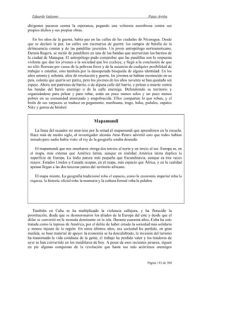 Eduardo Galeano Patas Arriba
Página 181 de 204
dirigentes pecaron contra la esperanza, pegando una voltereta asombrosa contra sus
propios dichos y sus propias obras.
En los años de la guerra, había paz en las calles de las ciudades de Nicaragua. Desde
que se declaró la paz, las calles son escenarios de guerra: los campos de batalla de la
delincuencia común y de las pandillas juveniles. Un joven antropólogo norteamericano,
Dennis Rogers, se metió de pandillero en una de las bandas que aterrorizan los barrios de
la ciudad de Managua. El antropólogo pudo comprobar que las pandillas son la respuesta
violenta que dan los jóvenes a la sociedad que los excluye, y llegó a la conclusión de que
no sólo florecen por causa de la pobreza feroz y de la ausencia de cualquier posibilidad de
trabajar o estudiar, sino también por la desesperada búsqueda de alguna identidad. En los
años setenta y ochenta, años de revolución y guerra, los jóvenes se habían reconocido en su
país, colonia que quería ser patria, pero los jóvenes de los años noventa se han quedado sin
espejo. Ahora son patriotas de barrio, o de alguna calle del barrio, y pelean a muerte contra
las bandas del barrio enemigo o de la calle enemiga. Defendiendo su territorio y
organizándose para pelear y para robar, están un poco menos solos y un poco menos
pobres en su comunidad atomizada y empobrecida. Ellos comparten lo que roban, y el
botín de sus zarpazos se traduce en pegamento, marihuana, trago, balas, puñales, zapatos
Nike y gorras de béisbol.
También en Cuba se ha multiplicado la violencia callejera, y ha florecido la
prostitución, desde que se desmoronaron los aliados de la Europa del este y desde que el
dólar se convirtió en la moneda dominante en la isla. Durante cuarenta años, Cuba ha sido
tratada como la leprosa de América, por el delito de haber creado la sociedad más solidaria
y menos injusta de la región. En estos últimos años, esa sociedad ha perdido, en gran
medida, su base material de apoyo: la economía se ha descalabrado, la invasión del turismo
ha trastornado la vida cotidiana de la gente, el trabajo ha perdido valor y los traidores de
ayer se han convertido en los traidólares de hoy. A pesar de esos recientes pesares, siguen
en pie algunas conquistas de la revolución que hasta sus más acérrimos enemigos
Mapamundi
La línea del ecuador no atraviesa por la mitad el mapamundi que aprendimos en la escuela.
Hace más de medio siglo, el investigador alemán Arno Peters advirtió esto que todos habían
mirado pero nadie había visto: el rey de la geografía estaba desnudo.
El mapamundi que nos enseñaron otorga dos tercios al norte y un tercio al sur. Europa es, en
el mapa, más extensa que América latina, aunque en realidad América latina duplica la
superficie de Europa. La India parece más pequeña que Escandinavia, aunque es tres veces
mayor. Estados Unidos y Canadá ocupan, en el mapa, más espacio que África, y en la realidad
apenas llegan a las dos terceras partes del territorio africano.
El mapa miente. La geografía tradicional roba el espacio, como la economía imperial roba la
riqueza, la historia oficial roba la memoria y la cultura formal roba la palabra.
 