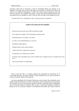 Eduardo Galeano Patas Arriba
Página 182 de 204
reconocen, sobre todo en educación y salud: la mortalidad infantil, por ejemplo, se ha
reducido a tal punto que en toda Cuba muere, en promedio, la mitad de los niños que
mueren en la ciudad de Washington. Y Fidel Castro sigue siendo el gobernante que más
canta las cuarenta a los mandones del mundo, y el que más machaconamente insiste en la
necesidad de que los mandados se unan. Como me dijo un amigo, recién llegado de la isla:
-Les falta todo. Eso sí: dignidad les sobra. Como para hacer transfusión.
Pero la crisis de Cuba, y su trágica soledad, han desnudado las limitaciones de la
verticalidad del poder, que sigue teniendo la mala costumbre de creer que los hechos no
existen si la prensa oficial no los menciona.
Los nueve presidentes de los Estados Unidos que, sucesivamente, han condenado a grito
pelado la falta de democracia en Cuba, no han hecho más que denunciar las consecuencias
de sus propios actos. Fue por obra de la agresión incesante, y del largo bloqueo implacable,
que la revolución cubana se militarizó cada vez más, y terminó por adoptar un modelo de
poder que no era su proyecto original. La omnipotencia del estado, que empezó siendo la
Leído en los muros de las ciudades
Me gusta tanto la noche, que al día le pondría un toldo.
Sí, la cigarra no trabaja. Pero la hormiga no puede cantar.
Mi abuela dijo no a la droga. Y se murió.
La vida es una enfermedad que se cura sola.
Esta fábrica fuma pájaros.
Mi papá miente como si fuera político.
-¡Basta de hechos! ¿Queremos promesas!
La esperanza es lo último que se perdió.
No hemos sido consultados para venir al mundo, pero exigimos que nos consulten para vivir
en él.
Hay un país distinto, en algún lugar.
 