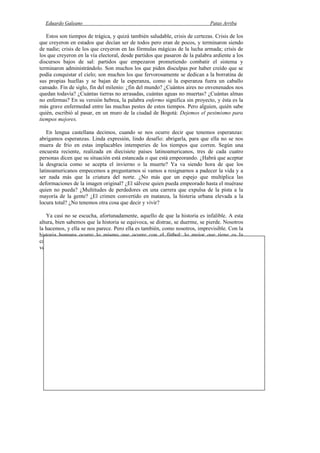 Eduardo Galeano Patas Arriba
Página 184 de 204
Estos son tiempos de trágica, y quizá también saludable, crisis de certezas. Crisis de los
que creyeron en estados que decían ser de todos pero eran de pocos, y terminaron siendo
de nadie; crisis de los que creyeron en las fórmulas mágicas de la lucha armada; crisis de
los que creyeron en la vía electoral, desde partidos que pasaron de la palabra ardiente a los
discursos bajos de sal: partidos que empezaron prometiendo combatir el sistema y
terminaron administrándolo. Son muchos los que piden disculpas por haber creído que se
podía conquistar el cielo; son muchos los que fervorosamente se dedican a la borratina de
sus propias huellas y se bajan de la esperanza, como si la esperanza fuera un caballo
cansado. Fin de siglo, fin del milenio: ¿fin del mundo? ¿Cuántos aires no envenenados nos
quedan todavía? ¿Cuántas tierras no arrasadas, cuántas aguas no muertas? ¿Cuántas almas
no enfermas? En su versión hebrea, la palabra enfermo significa sin proyecto, y ésta es la
más grave enfermedad entre las muchas pestes de estos tiempos. Pero alguien, quién sabe
quién, escribió al pasar, en un muro de la ciudad de Bogotá: Dejemos el pesimismo para
tiempos mejores.
En lengua castellana decimos, cuando se nos ocurre decir que tenemos esperanzas:
abrigamos esperanzas. Linda expresión, lindo desafío: abrigarla, para que ella no se nos
muera de frío en estas implacables intemperies de los tiempos que corren. Según una
encuesta reciente, realizada en diecisiete países latinoamericanos, tres de cada cuatro
personas dicen que su situación está estancada o que está empeorando. ¿Habrá que aceptar
la desgracia como se acepta el invierno o la muerte? Ya va siendo hora de que los
latinoamericanos empecemos a preguntarnos si vamos a resignarnos a padecer la vida y a
ser nada más que la criatura del norte. ¿No más que un espejo que multiplica las
deformaciones de la imagen original? ¿El sálvese quien pueda empeorado hasta el muérase
quien no pueda? ¿Multitudes de perdedores en una carrera que expulsa de la pista a la
mayoría de la gente? ¿El crimen convertido en matanza, la histeria urbana elevada a la
locura total? ¿No tenemos otra cosa que decir y vivir?
Ya casi no se escucha, afortunadamente, aquello de que la historia es infalible. A esta
altura, bien sabemos que la historia se equivoca, se distrae, se duerme, se pierde. Nosotros
la hacemos, y ella se nos parece. Pero ella es también, como nosotros, imprevisible. Con la
historia humana ocurre lo mismo que ocurre con el fútbol: lo mejor que tiene es la
capacidad de sorpresa. Contra todo pronóstico, contra toda evidencia, el chiquito pega a
veces tremendo baile al grandote invencible.
Latinoamericanos
Dicen que hemos faltado a nuestra cita con la Historia, y hay que reconocer que nosotros
llegamos tarde a todas las citas.
Tampoco hemos podido tomar el poder, y la verdad es que a veces nos perdemos por el
camino o nos equivocamos de dirección, y después nos echamos un largo discurso sobre el
tema.
Los latinoamericanos tenemos una jodida fama de charlatanes, vagabundos, buscabroncas,
calentones y fiesteros, y por algo será. Nos han enseñado que, por ley del mercado, lo que no
tiene precio no tiene valor, y sabemos que nuestra cotización no es muy alta. Sin embargo,
nuestro fino olfato para los negocios nos hace pagar por todo lo que vendemos y nos permite
comprar todos los espejos que nos traicionan la cara.
Llevamos quinientos años aprendiendo a odiarnos entre nosotros y a trabajar con alma y vida
por nuestra propia perdición, y en eso estamos; pero todavía no hemos podido corregir nuestra
 