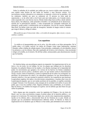 Eduardo Galeano Patas Arriba
Página 185 de 204
Sobre la urdimbre de la realidad, por jodida que sea, nuevos tejidos están naciendo, y
esos tejidos están hechos de una trama de muchos y muy diversos colores. Los
movimientos sociales alternativos no solamente se expresan a través de los partidos y de
los sindicatos: también así, pero no solamente así. El proceso no tiene nada de
espectacular, y se da sobre todo a nivel local, pero por todas partes, en el mundo entero,
están surgiendo mil y una fuerzas nuevas. Brotan desde abajo hacia arriba y desde adentro
hacia afuera. Sin alharacas, están poniendo el hombro a la refundación de la democracia,
nutrida por la participación popular, y están recuperando las castigadas tradiciones de
tolerancia, ayuda mutua y comunicación con la naturaleza. Uno de sus voceros, Manfred
Max-Neef, las define como una nube de mosquitos, lanzados al ataque contra el sistema
que niega el abrazo y obliga al codazo:
-Más poderosa que el rinoceronte -dice-, es la nube de mosquitos. Que crecen y crecen,
zumban y zumban.
En América latina, son una peligrosa especie en expansión: las organizaciones de los sin
tierra y los sin techo, los sin trabajo, los sin; los grupos que trabajan por los derechos
humanos; los pañuelos blancos de las madres y las abuelas enemigas de la impunidad del
poder; los movimientos que agrupan a los vecinos de los barrios; los frentes ciudadanos
que pelean por precios justos y productos sanos; los que luchan contra la discriminación
racial y sexual, contra el machismo y contra la explotación de los niños; los ecologistas; los
pacifistas; los promotores de salud y los educadores populares; los que desencadenan la
creación colectiva y los que rescatan la memoria colectiva; las cooperativas que practican
la agricultura orgánica; las radios y las televisiones comunitarias; y muchas otras voces de
la participación popular, que no son ruedas auxiliares de los partidos, ni capillas sometidas
a ningún Vaticano. Con frecuencia, estas energías de la sociedad civil sufren el acoso del
poder, que a veces las combate a bala. Algunos militantes caen, acribillados, en el camino.
Que los dioses y los diablos los tengan en la gloria: son los árboles que dan frutos los que
sufren las pedradas.
Salvo alguna que otra excepción, como los zapatistas de Chiapas y los sin tierra de
Brasil, rara vez estos movimientos ocupan el primer plano de la atención pública; y no
porque no lo merezcan. Por mencionar algún caso, una de estas organizaciones populares,
nacida en los últimos años y desconocida fuera de las fronteras de su país, brinda un
ejemplo que los presidentes latinoamericanos deberían imitar. El Barzón se llama la
organización de los deudores que en México se han unido, para defenderse de la usura de
Los zapatistas
La niebla es el pasamontañas que usa la selva. Así ella oculta a sus hijos perseguidos. De la
niebla salen, a la niebla vuelven: los indios de Chiapas visten ropas majestuosas, caminan
flotando, callan o hablan de callada manera. Estos príncipes, condenados a la servidumbre, fueron
los primeros y son los últimos. Han sido expulsados de la tierra y de la historia, y han encontrado
refugio en la niebla, en el misterio. De allí han salido, enmascarados, para desenmascarar al poder
que los humilla.
 